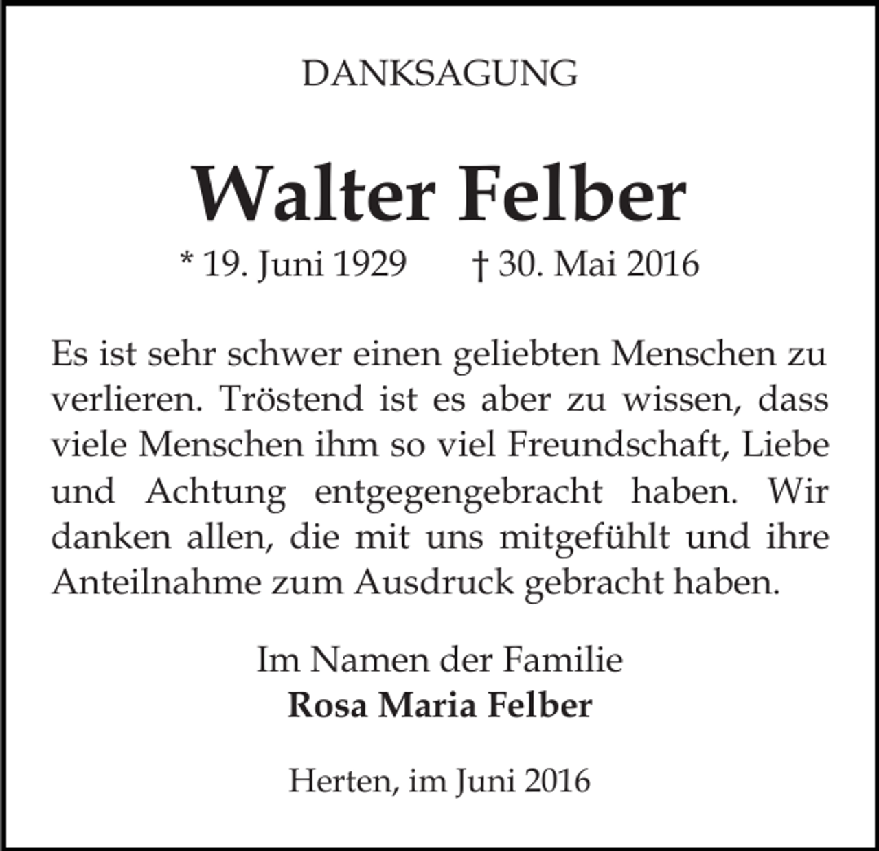 <p>DANKSAGUNG</p><p>Walter Felber</p><p>* 19. Juni 1929</p><p>† 30. Mai 2016</p><p>Es ist sehr schwer einen geliebten Menschen zu<br />verlieren. Tröstend ist es aber zu wissen, dass<br />viele Menschen ihm so viel Freundschaft, Liebe<br />und Achtung entgegengebracht haben. Wir<br />danken allen, die mit uns mitgefühlt und ihre<br />Anteilnahme zum Ausdruck gebracht haben.<br />Im Namen der Familie<br />Rosa Maria Felber<br />Herten, im Juni 2016</p>