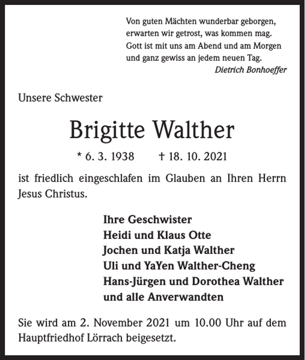 <p>Von guten Mächten wunderbar geborgen,<br />erwarten wir getrost, was kommen mag.<br />Gott ist mit uns am Abend und am Morgen<br />und ganz gewiss an jedem neuen Tag.</p><p>Dietrich Bonhoeffer</p><p>Unsere Schwester</p><p>Brigitte Walther<br />* 6. 3. 1938 † 18. 10. 2021<br />ist friedlich eingeschlafen im Glauben an Ihren Herrn<br />­Jesus Christus.<br />Ihre Geschwister<br />Heidi und Klaus Otte<br />Jochen und Katja Walther<br />Uli und YaYen Walther-Cheng<br />Hans-Jürgen und Dorothea Walther<br />und alle Anverwandten<br />Sie wird am 2. November 2021 um 10.00 Uhr auf dem<br />Hauptfriedhof Lörrach beigesetzt.</p>