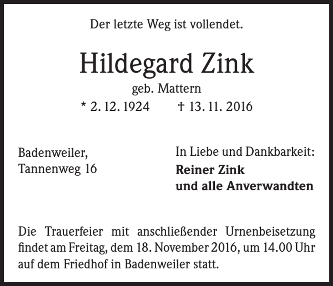 <p>Der letzte Weg ist vollendet.</p><p>Hildegard Zink<br />geb. Mattern<br />* 2. 12. 1924 † 13. 11. 2016<br />Badenweiler,<br />Tannenweg 16</p><p>In Liebe und Dankbarkeit:<br />Reiner Zink<br />und alle Anverwandten</p><p>Die Trauerfeier mit anschließender Urnenbeisetzung<br />findet am Freitag, dem 18. November 2016, um 14.00 Uhr<br />auf dem Friedhof in Badenweiler statt.</p>