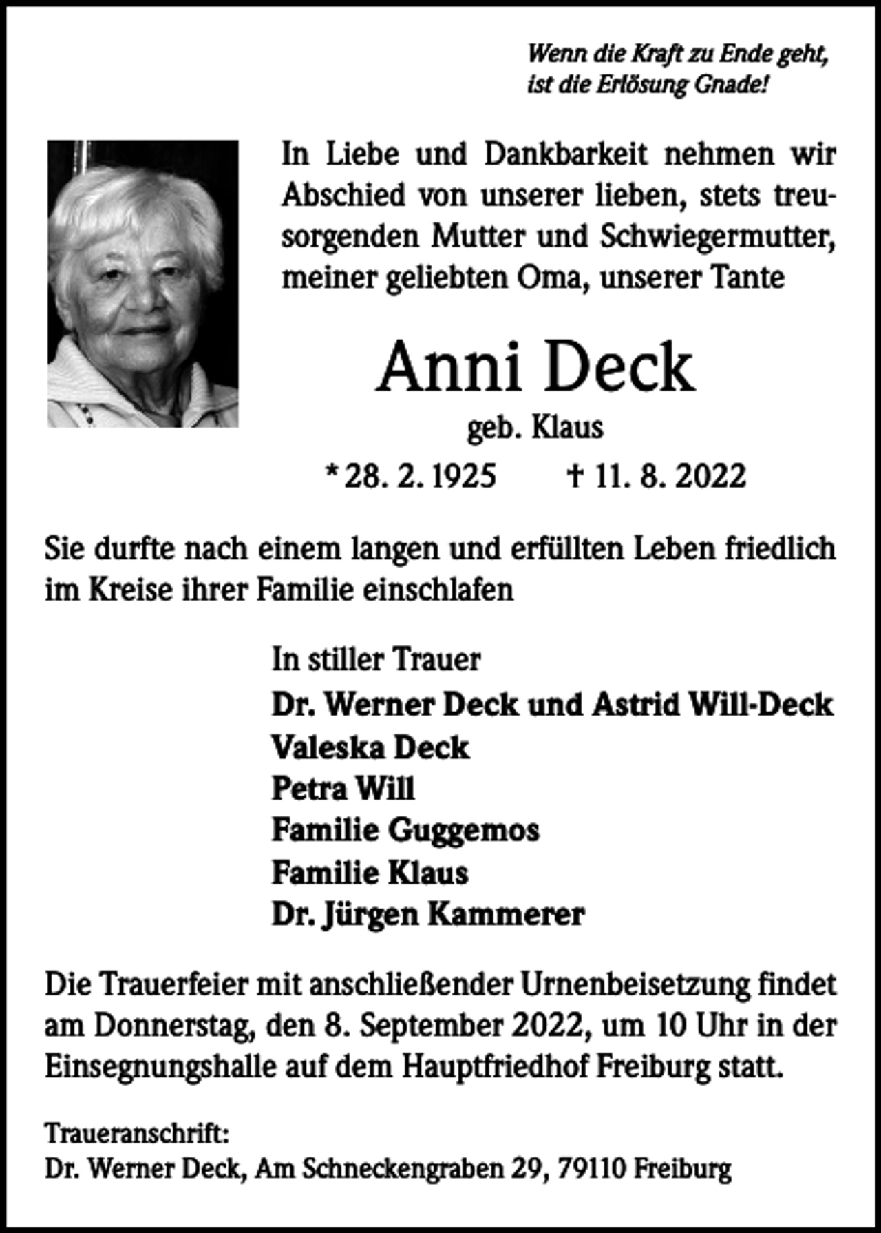 <p>Wenn die Kraft zu Ende geht,<br />ist die Erlösung Gnade!</p><p>In Liebe und Dankbarkeit nehmen wir<br />­A bschied von unserer lieben, stets treusorgenden Mutter und Schwiegermutter,<br />meiner geliebten Oma, unserer Tante</p><p>Anni Deck</p><p>geb. Klaus<br />* 28. 2. 1925 † 11. 8. 2022<br />Sie durfte nach einem langen und erfüllten Leben friedlich<br />im Kreise ihrer Familie einschlafen<br />In stiller Trauer<br />Dr. Werner Deck und Astrid Will-Deck<br />Valeska Deck<br />Petra Will<br />Familie Guggemos<br />Familie Klaus<br />Dr. Jürgen Kammerer<br />Die Trauerfeier mit anschließender Urnenbeisetzung findet<br />am Donnerstag, den 8. September 2022, um 10 Uhr in der<br />Einsegnungshalle auf dem Hauptfriedhof Freiburg statt.<br />Traueranschrift:<br />Dr. Werner Deck, Am Schneckengraben 29, 79110 Freiburg</p>