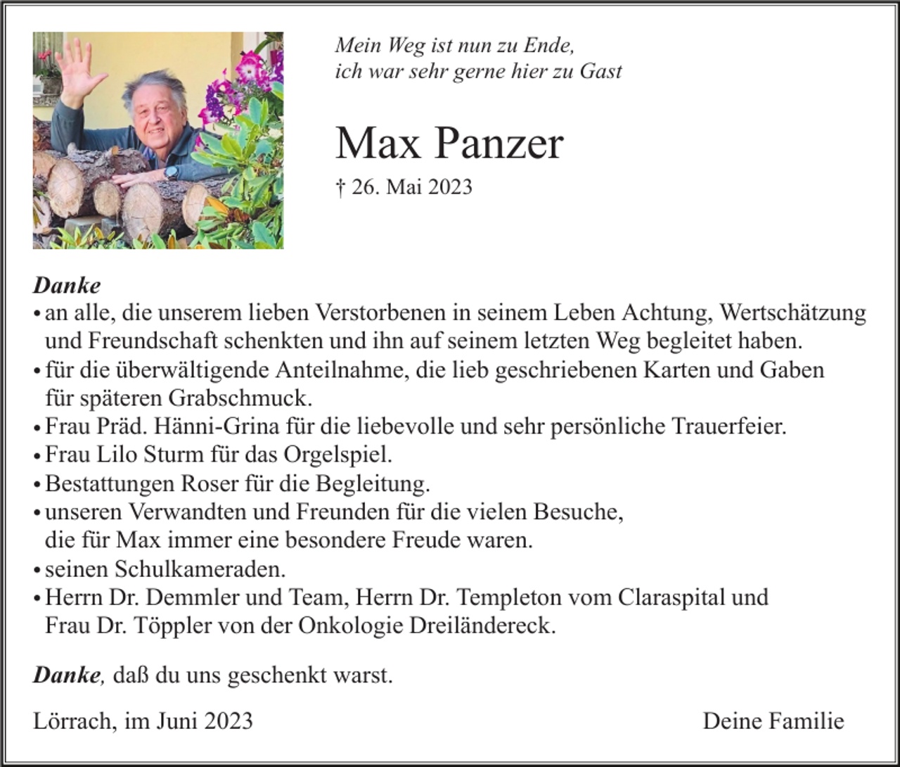 <p>Mein Weg ist nun zu Ende,<br />ich war sehr gerne hier zu Gast</p><p>Max Panzer<br />† 26. Mai 2023</p><p>Danke<br />• an<br />an alle,<br />alle, die<br />die unserem<br />unserem lieben<br />liebenVerstorbenen<br />Verstorbenenin<br />inseinem<br />seinemLeben<br />LebenAchtung,<br />Achtung,Wertschätzung<br />und Freundschaft<br />undschenkten<br />ihn auf seinem<br />letzten<br />Weg begleitet<br />Wertschätzung<br />undschenkten<br />Freundschaft<br />und ihn<br />auf seinem<br />letzten haben.<br />Weg begl<br />für<br />die<br />überwältigende<br />Anteilnahme,<br />die<br />lieb<br />geschriebenen<br />Karten<br />und<br />• für die überwältigende Anteilnahme, die lieb geschriebenene Karten undGaben<br />Gaben<br />fürspäteren<br />späterenGrabschmuck.<br />Grabschmuck.<br />für<br />• Frau<br />Frau Präd.<br />Präd. Hänni-Grina<br />Hänni-Grina für<br />für die<br />dieliebevolle<br />liebevolleund<br />undsehr<br />sehrpersönliche<br />persönlicheTrauerfeier.<br />Trauerfeier.<br />• Frau<br />Frau Lilo<br />Lilo Sturm<br />Sturm für<br />für das<br />dasOrgelspiel.<br />Orgelspiel<br />• Bestattungen<br />Bestattungen Roser<br />Roser für<br />für die<br />die Begleitung.<br />Begleitung<br />• unseren<br />unseren Verwandten<br />Verwandten und<br />und Freunden<br />Freunden für<br />für die<br />dievielen<br />vielenBesuche,<br />Besuche, die für Max immer<br />die besondere<br />für Max immer<br />eine<br />besondere Freude waren.<br />eine<br />Freude<br />waren<br />• seinen<br />seinen Schulkameraden.<br />Schulkameraden<br />• Herrn<br />Herrn Dr.<br />Dr. Demmler<br />Demmler und<br />und Team,<br />Team, Herrn<br />HerrnDr.<br />Dr.Templeton<br />Templetonvom<br />vomClaraspital<br />Claraspitalund<br />und Frau Dr.<br />Frau Dr.von<br />Töppler<br />von der Onkologie<br />Dreiländereck.<br />Töppler<br />der Onkologie<br />Dreiländereck<br />Danke, daß du uns geschenkt warst.<br />Lörrach, im Juni 2023</p><p>Deine Familie</p>