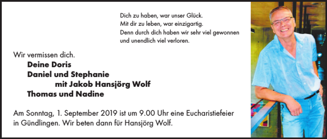 <p>Dich zu haben, war unser Glück.<br />Mit dir zu leben, war einzigartig.<br />Denn durch dich haben wir sehr viel gewonnen<br />und unendlich viel verloren.</p><p>Wir vermissen dich.<br />Deine Doris<br />Daniel und Stephanie</p><p>mit Jakob Hansjörg Wolf<br />Thomas und Nadine<br />Am Sonntag, 1. September 2019 ist um 9.00 Uhr eine Eucharistiefeier<br />in Gündlingen. Wir beten dann für Hansjörg Wolf.</p>