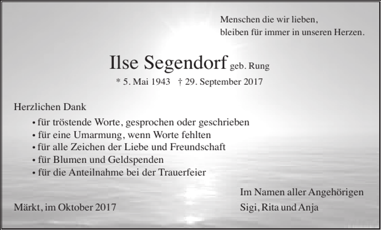 <p>Menschen die wir lieben,<br />bleiben für immer in unseren Herzen.</p><p>Ilse Segendorf geb. Rung<br />* 5. Mai 1943 † 29. September 2017</p><p>Herzlichen Dank<br />• für tröstende Worte, gesprochen oder geschrieben<br />• für eine Umarmung, wenn Worte fehlten<br />• für alle Zeichen der Liebe und Freundschaft<br />• für Blumen und Geldspenden<br />• für die Anteilnahme bei der Trauerfeier<br />Märkt, im Oktober 2017</p><p>Im Namen aller Angehörigen<br />Sigi, Rita und Anja</p>