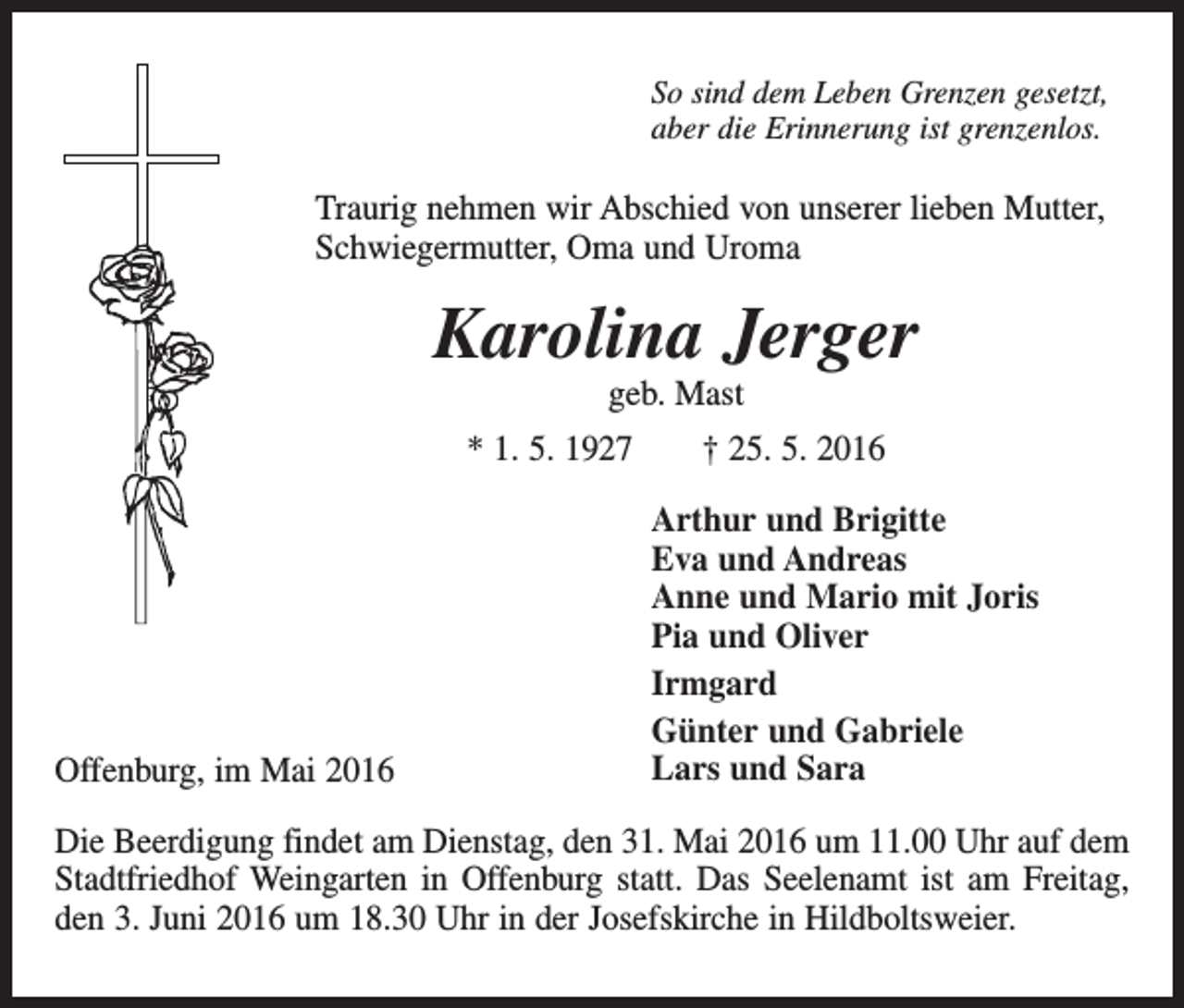 <p>So sind dem Leben Grenzen gesetzt,<br />aber die Erinnerung ist grenzenlos.</p><p>Traurig nehmen wir Abschied von unserer lieben Mutter,<br />Schwiegermutter, Oma und Uroma</p><p>Karolina Jerger<br />geb. Mast</p><p>* 1. 5. 1927 † 25. 5. 2016</p><p>Offenburg, im Mai 2016</p><p>Arthur und Brigitte<br />Eva und Andreas<br />Anne und Mario mit Joris<br />Pia und Oliver<br />Irmgard<br />Günter und Gabriele<br />Lars und Sara</p><p>Die Beerdigung findet am Dienstag, den 31. Mai 2016 um 11.00 Uhr auf dem<br />Stadtfriedhof Weingarten in Offenburg statt. Das Seelenamt ist am Freitag,<br />den 3. Juni 2016 um 18.30 Uhr in der Josefskirche in Hildboltsweier.</p>