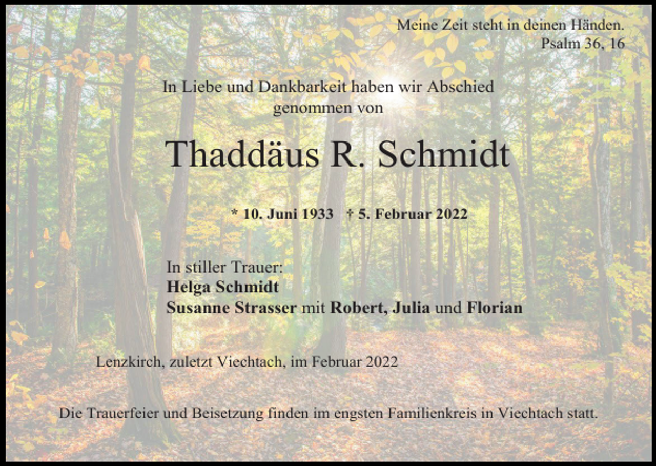 <p>Meine Zeit steht in deinen Händen.<br />Psalm 36, 16</p><p>In Liebe und Dankbarkeit haben wir Abschied<br />genommen von</p><p>Thaddäus R. Schmidt<br />* 10. Juni 1933 † 5. Februar 2022</p><p>In stiller Trauer:<br />Helga Schmidt<br />Susanne Strasser mit Robert, Julia und Florian<br />Lenzkirch, zuletzt Viechtach, im Februar 2022<br />Die Trauerfeier und Beisetzung finden im engsten Familienkreis in Viechtach statt.</p>