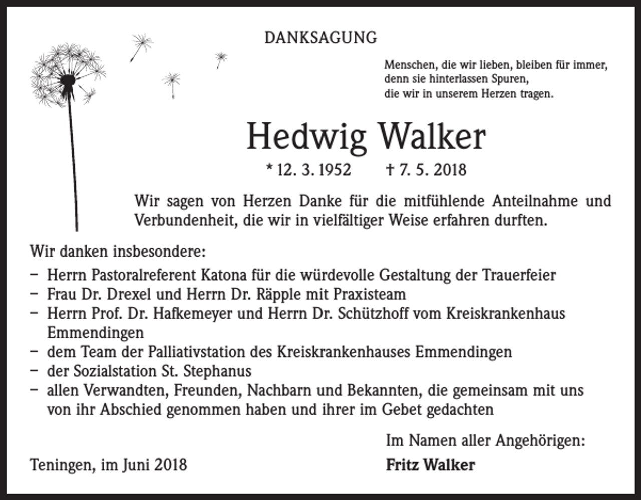 <p>DANKSAGUNG<br />Menschen, die wir lieben, bleiben für immer,<br />denn sie hinterlassen Spuren,<br />die wir in unserem Herzen tragen.</p><p>Hedwig Walker<br />* 12. 3. 1952 † 7. 5. 2018<br />Wir sagen von Herzen Danke für die mitfühlende Anteilnahme und<br />Verbundenheit, die wir in vielfältiger Weise erfahren durften.<br />Wir danken insbesondere:<br />– Herrn Pastoralreferent Katona für die würdevolle Gestaltung der Trauerfeier<br />– Frau Dr. Drexel und Herrn Dr. Räpple mit Praxisteam<br />– Herrn Prof. Dr. Hafkemeyer und Herrn Dr. Schützhoff vom Kreiskrankenhaus<br />Emmendingen<br />– dem Team der Palliativstation des Kreiskrankenhauses Emmendingen<br />– der Sozialstation St. Stephanus<br />– allen Verwandten, Freunden, Nachbarn und Bekannten, die gemeinsam mit uns<br />von ihr Abschied genommen haben und ihrer im Gebet gedachten</p><p>Teningen, im Juni 2018</p><p>Im Namen aller Angehörigen:<br />Fritz Walker</p>