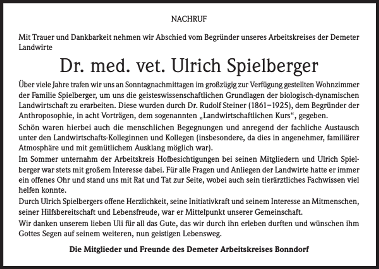 <p>NACHRUF<br />Mit Trauer und Dankbarkeit nehmen wir Abschied vom Begründer unseres Arbeitskreises der Demeter<br />Landwirte</p><p>Dr. med. vet. Ulrich Spielberger<br />Über viele Jahre trafen wir uns an Sonntagnachmittagen im großzügig zur Verfügung gestellten Wohnzimmer<br />der Familie Spielberger, um uns die geisteswissenschaftlichen Grundlagen der biologisch-dynamischen<br />Landwirtschaft zu erarbeiten. Diese wurden durch Dr. Rudolf Steiner (1861–1925), dem Begründer der<br />Anthroposophie, in acht Vorträgen, dem sogenannten „Landwirtschaftlichen Kurs“, gegeben.<br />Schön waren hierbei auch die menschlichen Begegnungen und anregend der fachliche Austausch<br />unter den Landwirtschafts-Kolleginnen und Kollegen (insbesondere, da dies in angenehmer, familiärer<br />Atmosphäre und mit gemütlichem Ausklang möglich war).<br />Im Sommer unternahm der Arbeitskreis Hofbesichtigungen bei seinen Mitgliedern und Ulrich Spielberger war stets mit großem Interesse dabei. Für alle Fragen und Anliegen der Landwirte hatte er immer<br />ein offenes Ohr und stand uns mit Rat und Tat zur Seite, wobei auch sein tierärztliches Fachwissen viel<br />helfen konnte.<br />Durch Ulrich Spielbergers offene Herzlichkeit, seine Initiativkraft und seinem Interesse an Mitmenschen,<br />seiner Hilfsbereitschaft und Lebensfreude, war er Mittelpunkt unserer Gemeinschaft.<br />Wir danken unserem lieben Uli für all das Gute, das wir durch ihn erleben durften und wünschen ihm<br />Gottes Segen auf seinem weiteren, nun geistigen Lebensweg.<br />Die Mitglieder und Freunde des Demeter Arbeitskreises Bonndorf</p>
