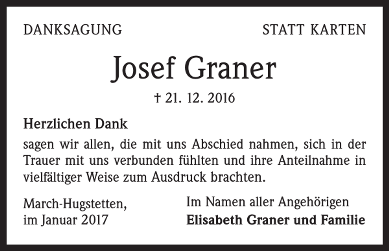 <p>DANKSAGUNG</p><p>STATT KARTEN</p><p>Josef Graner<br />† 21. 12. 2016</p><p>Herzlichen Dank<br />sagen wir allen, die mit uns Abschied nahmen, sich in der<br />Trauer mit uns verbunden fühlten und ihre Anteilnahme in<br />vielfältiger Weise zum Ausdruck brachten.<br />March-Hugstetten,<br />im Januar 2017</p><p>Im Namen aller Angehörigen<br />Elisabeth Graner und Familie</p>