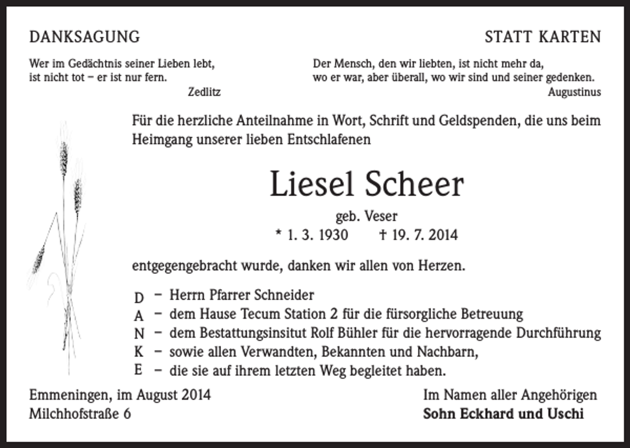 <p>DANKSAGUNG<br />Wer im Gedächtnis seiner Lieben lebt,<br />ist nicht tot – er ist nur fern.<br />Zedlitz</p><p>STATT KARTEN<br />Der Mensch, den wir liebten, ist nicht mehr da,<br />wo er war, aber überall, wo wir sind und seiner gedenken.<br />Augustinus</p><p>Für die herzliche Anteilnahme in Wort, Schrift und Geldspenden, die uns beim<br />Heimgang unserer lieben Entschlafenen</p><p>Liesel Scheer<br />geb. Veser<br />* 1. 3. 1930 † 19. 7. 2014<br />entgegengebracht wurde, danken wir allen von Herzen.<br />– Herrn Pfarrer Schneider<br />– dem Hause Tecum Station 2 für die fürsorgliche Betreuung<br />– dem Bestattungsinsitut Rolf Bühler für die hervorragende Durchführung<br />– sowie allen Verwandten, Bekannten und Nachbarn,<br />– die sie auf ihrem letzten Weg begleitet haben.<br />Emmeningen, im August 2014<br />Im Namen aller Angehörigen<br />Milchhofstraße 6<br />Sohn Eckhard und Uschi<br />D<br />A<br />N<br />K<br />E</p>