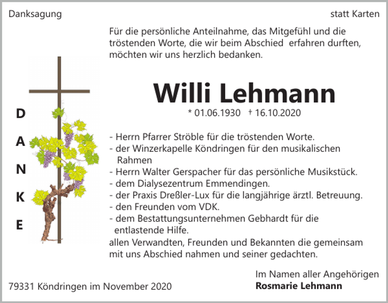 <p>Danksagung</p><p>statt Karten<br />Für die persönliche Anteilnahme, das Mitgefühl und die<br />tröstenden Worte, die wir beim Abschied erfahren durften,<br />möchten wir uns herzlich bedanken.</p><p>D<br />A<br />N<br />K<br />E</p><p>Willi Lehmann<br />* 01.06.1930 † 16.10.2020</p><p>- Herrn Pfarrer Ströble für die tröstenden Worte.<br />- der Winzerkapelle Köndringen für den musikalischen<br />Rahmen<br />- Herrn Walter Gerspacher für das persönliche Musikstück.<br />- dem Dialysezentrum Emmendingen.<br />- der Praxis Dreßler-Lux für die langjährige ärztl. Betreuung.<br />- den Freunden vom VDK.<br />- dem Bestattungsunternehmen Gebhardt für die<br />entlastende Hilfe.<br />allen Verwandten, Freunden und Bekannten die gemeinsam<br />mit uns Abschied nahmen und seiner gedachten.</p><p>79331 Köndringen im November 2020</p><p>Im Namen aller Angehörigen<br />Rosmarie Lehmann</p>