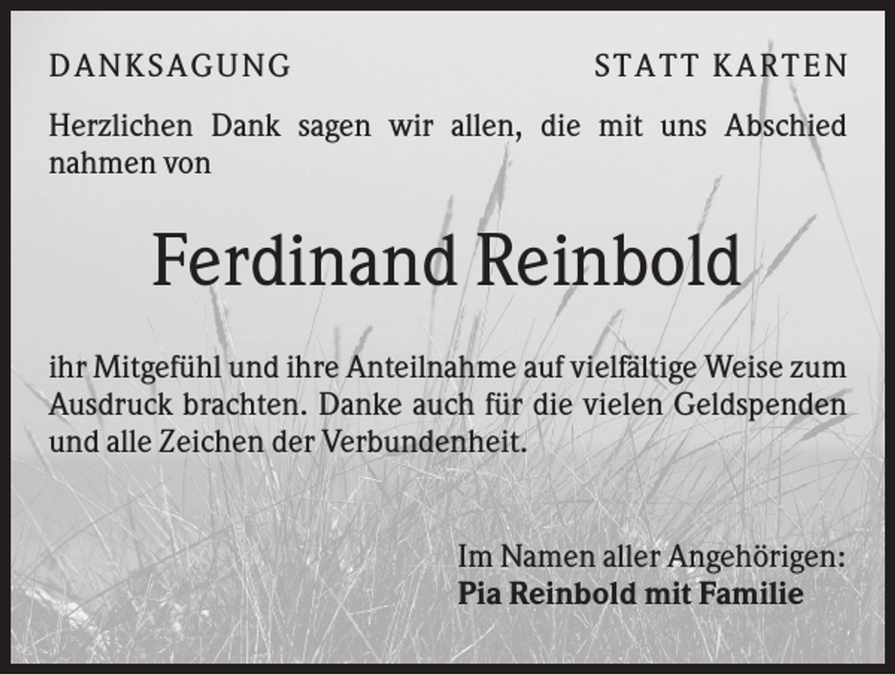 <p>DA NK S A GUNG</p><p>S TA TT K A RTEN</p><p>Herzlichen Dank sagen wir allen, die mit uns Abschied<br />nahmen von</p><p>Ferdinand Reinbold<br />ihr Mitgefühl und ihre Anteilnahme auf vielfältige Weise zum<br />Ausdruck brachten. Danke auch für die vielen Geldspenden<br />und alle Zeichen der Verbundenheit.</p><p>Im Namen aller Angehörigen:<br />Pia Reinbold mit Familie</p>