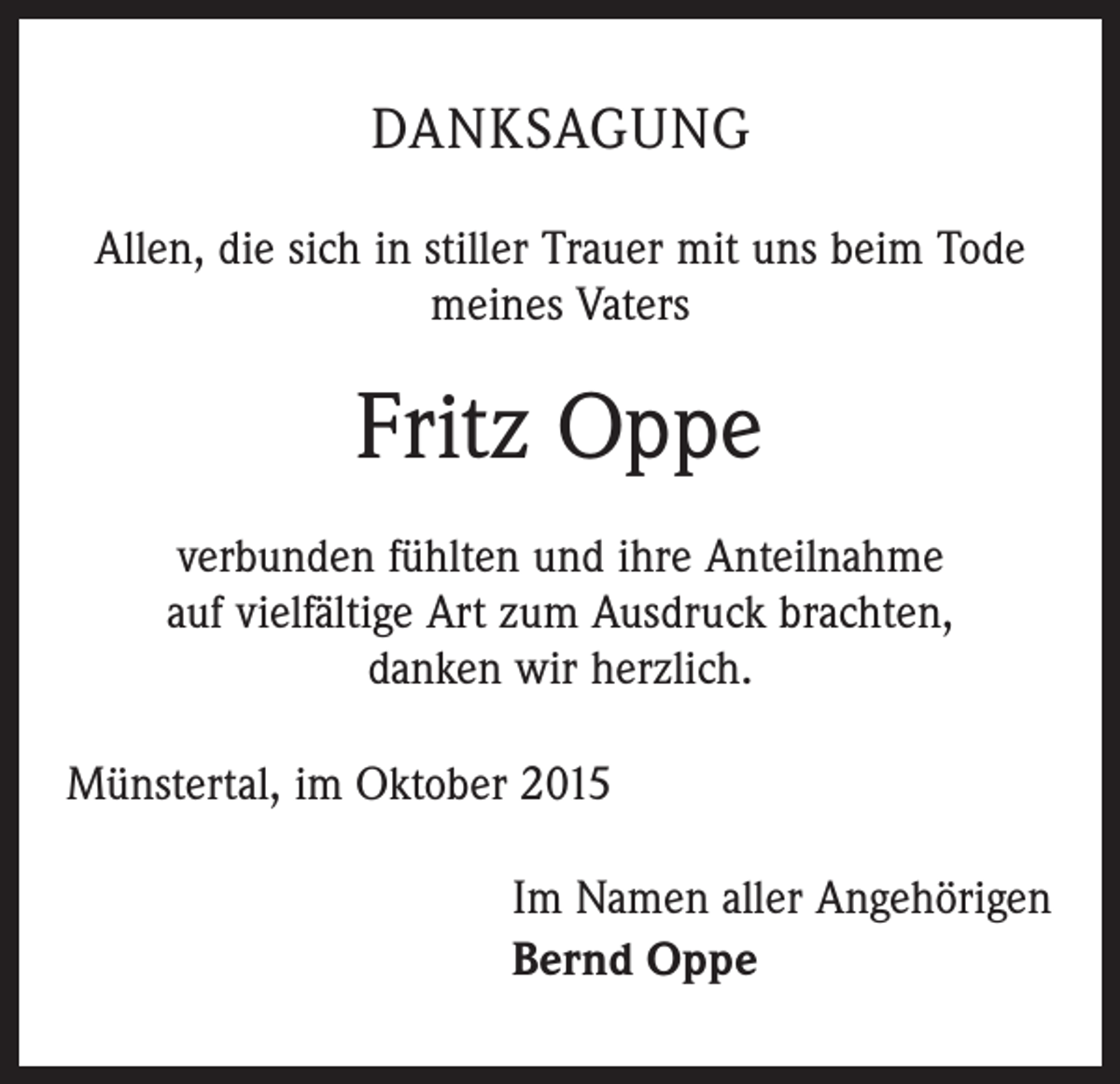 <p>DANKSAGUNG<br />Allen, die sich in stiller Trauer mit uns beim Tode<br />meines Vaters</p><p>Fritz Oppe<br />verbunden fühlten und ihre Anteilnahme<br />auf vielfältige Art zum Ausdruck brachten,<br />danken wir herzlich.<br />Münstertal, im Oktober 2015<br />Im Namen aller Angehörigen<br />Bernd Oppe</p>