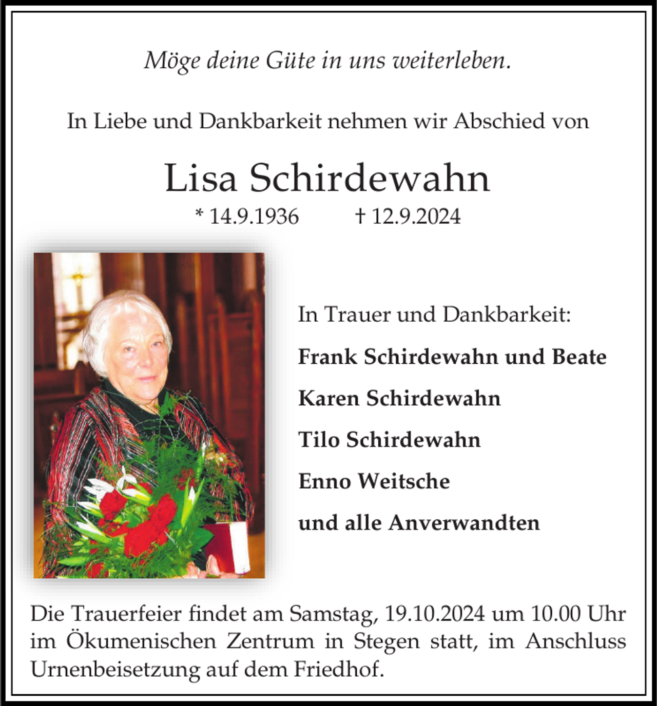 <p>Möge deine Güte in uns weiterleben.<br />In Liebe und Dankbarkeit nehmen wir Abschied von</p><p>Lisa Schirdewahn<br />* 14.9.1936</p><p>† 12.9.2024</p><p>In Trauer und Dankbarkeit:</p><p>Frank Schirdewahn und Beate<br />Karen Schirdewahn<br />Tilo Schirdewahn<br />Enno Weitsche</p><p>und alle Anverwandten</p><p>Die Trauerfeier findet am Samstag, 19.10.2024 um 10.00 Uhr<br />im Ökumenischen Zentrum in Stegen statt, im Anschluss<br />Urnenbeisetzung auf dem Friedhof.</p>