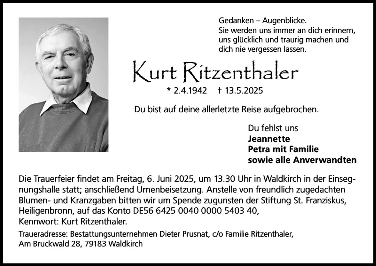 <p>Gedanken – Augenblicke.<br />Sie werden uns immer an dich erinnern,<br />uns glücklich und traurig machen und<br />dich nie vergessen lassen.</p><p>Kurt Ritzenthaler<br />* 2.4.1942</p><p>† 13.5.2025</p><p>Du bist auf deine allerletzte Reise aufgebrochen.<br />Du fehlst uns<br />Jeannette<br />Petra mit Familie<br />sowie alle Anverwandten<br />Die Trauerfeier findet am Freitag, 6. Juni 2025, um 13.30 Uhr in Waldkirch in der Einsegnungshalle statt; anschließend Urnenbeisetzung. Anstelle von freundlich zugedachten<br />Blumen- und Kranzgaben bitten wir um Spende zugunsten der Stiftung St. Franziskus,<br />Heiligenbronn, auf das Konto DE5425 004000 5403 40,<br />Kennwort: Kurt Ritzenthaler.<br />Traueradresse: Bestattungsunternehmen Dieter Prusnat, c/o Familie Ritzenthaler,<br />Am Bruckwald 28, 79183 Waldkirch</p>