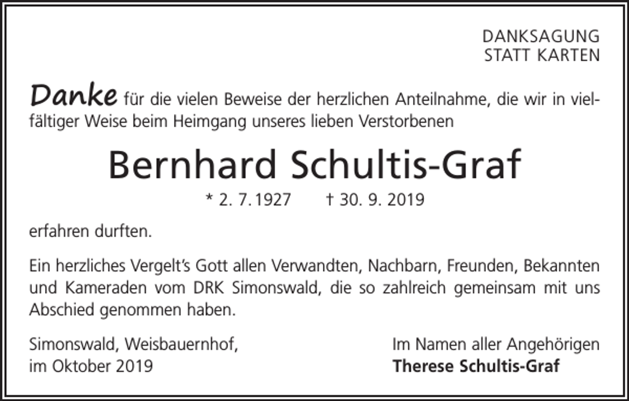 <p>DANKSAGUNG<br />STATT KARTEN</p><p>Danke für die vielen Beweise der herzlichen Anteilnahme, die wir in viel­<br />fältiger Weise beim Heimgang unseres lieben Verstorbenen</p><p>Bernhard Schultis-Graf<br />* 2. 7. 1927 † 30. 9. 2019<br />erfahren durften.<br />Ein herzliches Vergelt’s Gott allen Verwandten, Nachbarn, Freunden, Bekannten<br />und Kameraden vom DRK Simonswald, die so zahlreich gemeinsam mit uns<br />Abschied genommen haben.<br />Simonswald, Weisbauernhof,<br />im Oktober 2019</p><p>Im Namen aller Angehörigen<br />Therese Schultis-Graf</p>