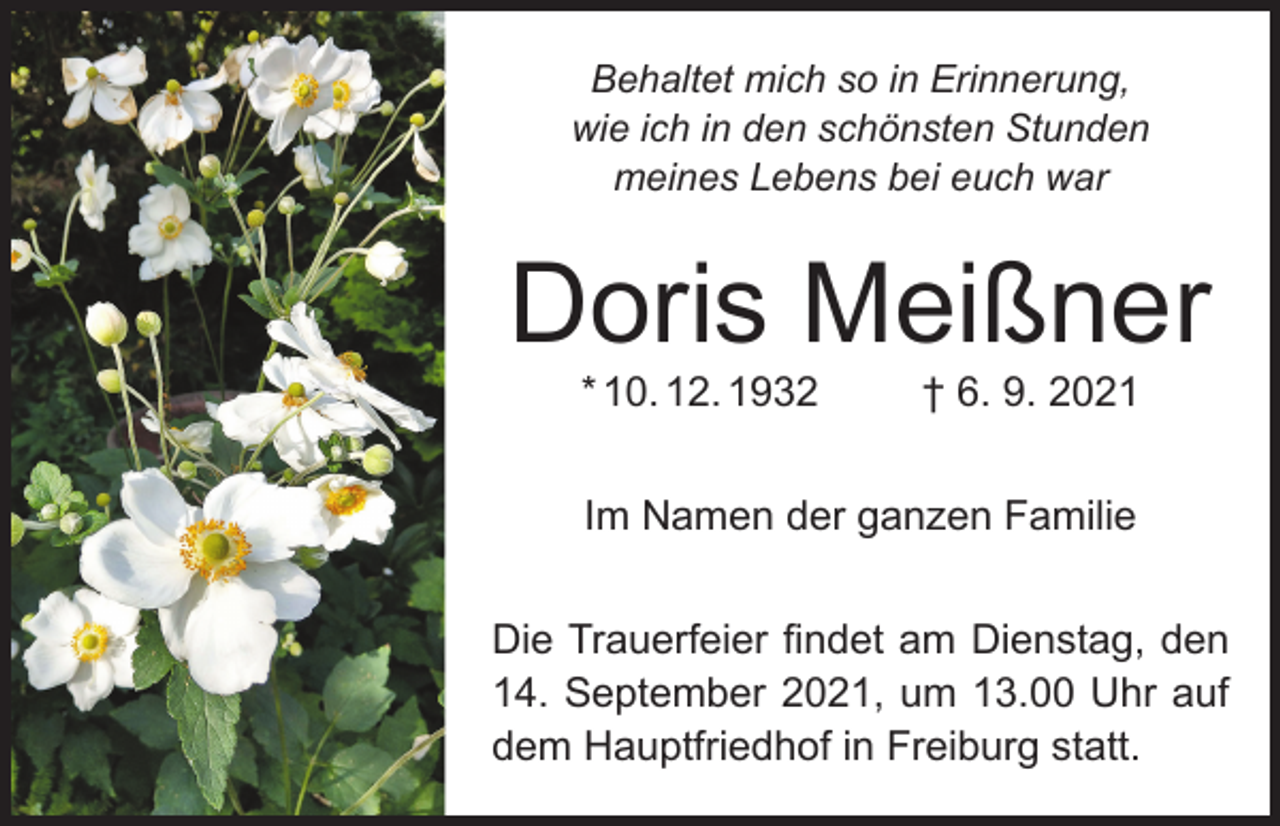 <p>Behaltet mich so in Erinnerung,<br />wie ich in den schönsten Stunden<br />meines Lebens bei euch war</p><p>Doris Meißner<br />* 10. 12. 1932</p><p>† 6. 9. 2021</p><p>Im Namen der ganzen Familie<br />Die Trauerfeier findet am Dienstag, den<br />14. September 2021, um 13.00 Uhr auf<br />dem Hauptfriedhof in Freiburg statt.</p>