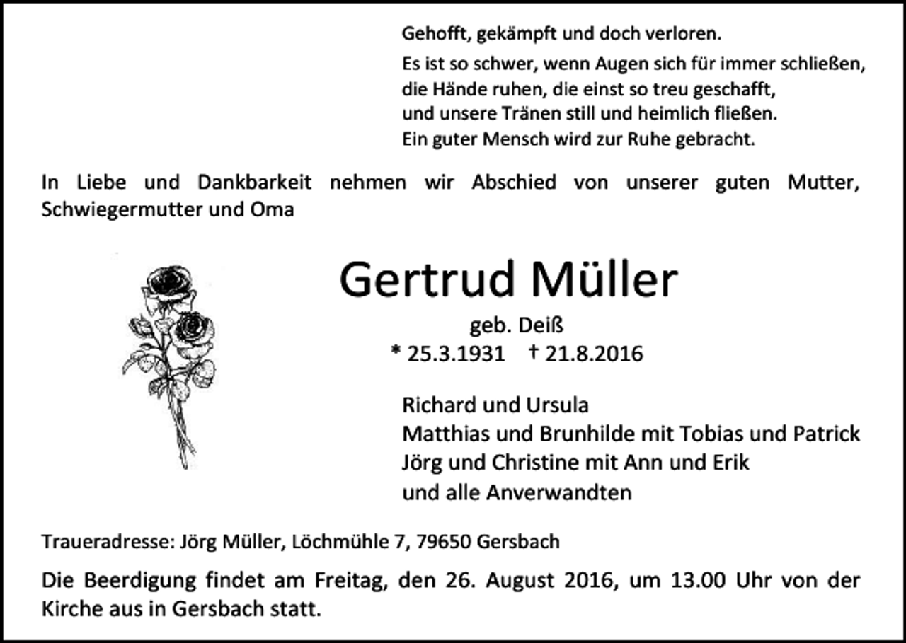 <p>Gehofft, gekämpft und doch verloren.<br />Es ist so schwer, wenn Augen sich für immer schließen,<br />die Hände ruhen, die einst so treu geschafft,<br />und unsere Tränen still und heimlich fließen.<br />Ein guter Mensch wird zur Ruhe gebracht.</p><p>In Liebe und Dankbarkeit nehmen wir Abschied von unserer guten Mutter,<br />Schwiegermutter und Oma</p><p>Gertrud Müller<br />geb. Deiß<br />* 25.3.1931 † 21.8.2016<br />Richard und Ursula<br />Matthias und Brunhilde mit Tobias und Patrick<br />Jörg und Christine mit Ann und Erik<br />und alle Anverwandten<br />Traueradresse: Jörg Müller, Löchmühle 7, 79650 Gersbach</p><p>Die Beerdigung findet am Freitag, den 26. August 2016, um 13.00 Uhr von der<br />Kirche aus in Gersbach statt.</p>