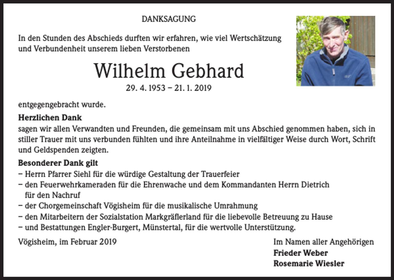 <p>DANKSAGUNG<br />In den Stunden des Abschieds durften wir erfahren, wie viel Wertschätzung<br />und Verbundenheit unserem lieben Verstorbenen</p><p>Wilhelm Gebhard<br />29. 4. 1953 – 21. 1. 2019<br />entgegengebracht wurde.<br />Herzlichen Dank<br />sagen wir allen Verwandten und Freunden, die gemeinsam mit uns Abschied genommen haben, sich in<br />stiller Trauer mit uns verbunden fühlten und ihre Anteilnahme in vielfältiger Weise durch Wort, Schrift<br />und Geldspenden zeigten.<br />Besonderer Dank gilt<br />– Herrn Pfarrer Siehl für die würdige Gestaltung der Trauerfeier<br />– den Feuerwehrkameraden für die Ehrenwache und dem Kommandanten Herrn Dietrich<br />für den Nachruf<br />– der Chorgemeinschaft Vögisheim für die musikalische Umrahmung<br />– den Mitarbeitern der Sozialstation Markgräflerland für die liebevolle Betreuung zu Hause<br />– und Bestattungen Engler-Burgert, Münstertal, für die wertvolle Unterstützung.<br />Vögisheim, im Februar 2019</p><p>Im Namen aller Angehörigen<br />Frieder Weber<br />Rosemarie Wiesler</p>