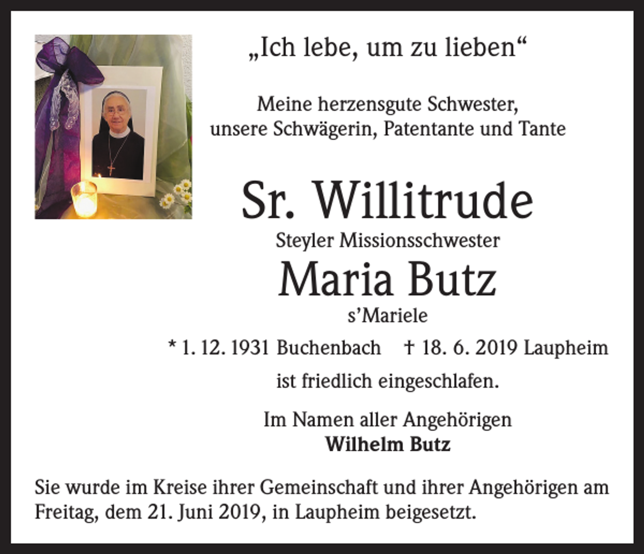 <p>„Ich lebe, um zu lieben“<br />Meine herzensgute Schwester,<br />unsere Schwägerin, Patentante und Tante</p><p>Sr. Willitrude<br />Steyler Missionsschwester</p><p>Maria Butz</p><p>s’Mariele<br />* 1. 12. 1931 Buchenbach † 18. 6. 2019 Laupheim<br />ist friedlich eingeschlafen.<br />Im Namen aller Angehörigen<br />Wilhelm Butz<br />Sie wurde im Kreise ihrer Gemeinschaft und ihrer Angehörigen am<br />Freitag, dem 21. Juni 2019, in Laupheim beigesetzt.</p>