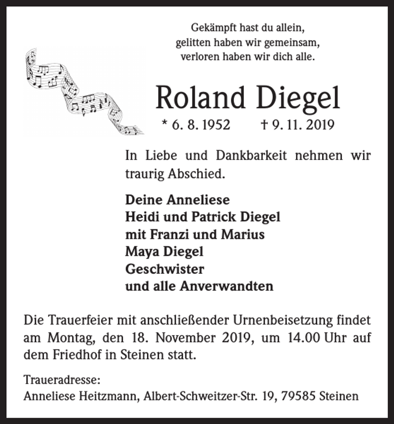 <p>Gekämpft hast du allein,<br />gelitten haben wir gemeinsam,<br />verloren haben wir dich alle.</p><p>Roland Diegel<br />* 6. 8. 1952 † 9. 11. 2019</p><p>In Liebe und Dankbarkeit nehmen wir<br />traurig Abschied.</p><p>Deine Anneliese<br />Heidi und Patrick Diegel<br />mit Franzi und Marius<br />Maya Diegel<br />Geschwister<br />und alle Anverwandten</p><p>Die Trauerfeier mit anschließender Urnenbeisetzung findet<br />am Montag, den 18. November 2019, um 14.00 Uhr auf<br />dem Friedhof in Steinen statt.<br />Traueradresse:<br />Anneliese Heitzmann, Albert-Schweitzer-Str. 19, 79585 Steinen</p>