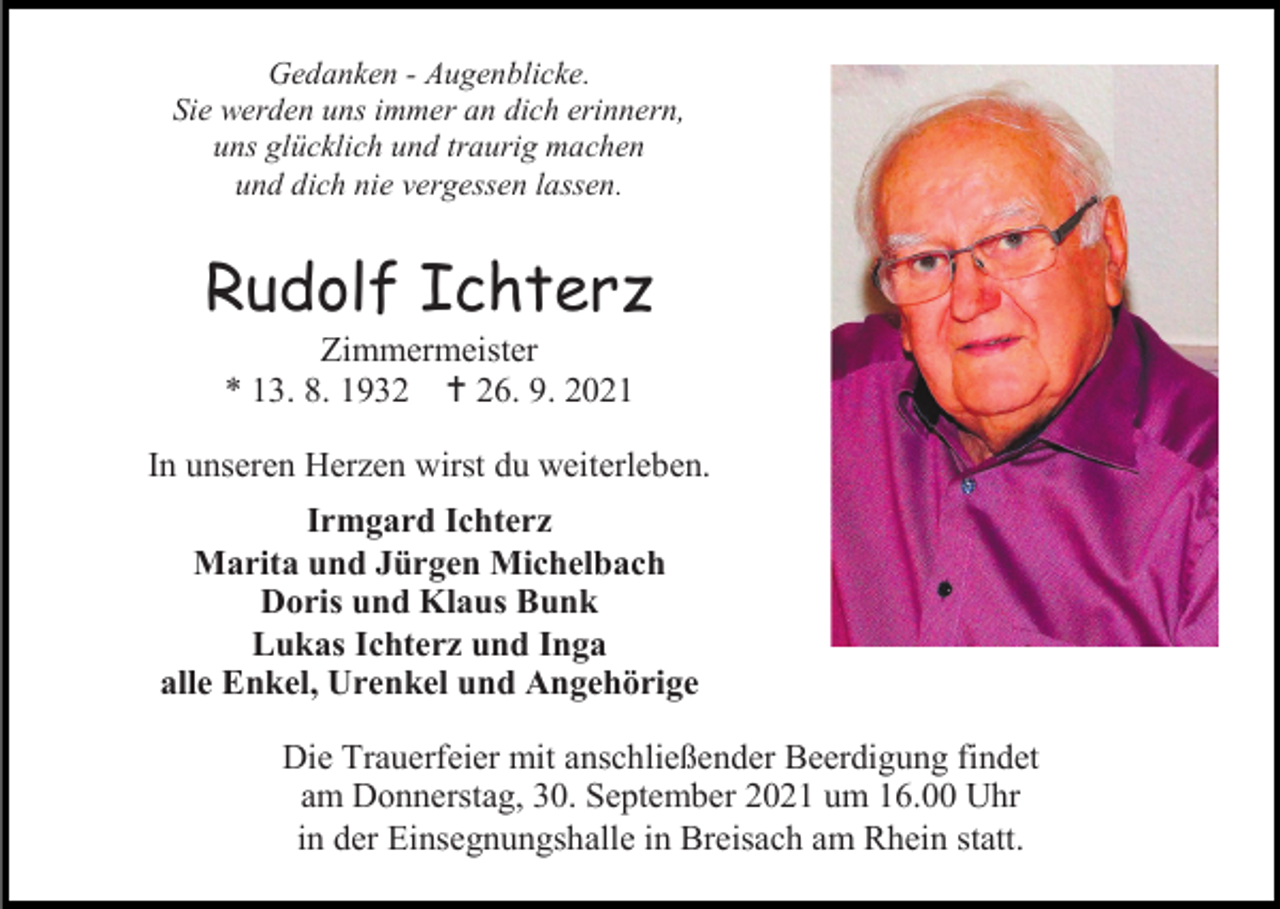 <p>Gedanken - Augenblicke.<br />Sie werden uns immer an dich erinnern,<br />uns glücklich und traurig machen<br />und dich nie vergessen lassen.</p><p>Rudolf Ichterz<br />Zimmermeister<br />* 13. 8. 1932  26. 9. 2021<br />In unseren Herzen wirst du weiterleben.<br />Irmgard Ichterz<br />Marita und Jürgen Michelbach<br />Doris und Klaus Bunk<br />Lukas Ichterz und Inga<br />alle Enkel, Urenkel und Angehörige<br />Die Trauerfeier mit anschließender Beerdigung findet<br />am Donnerstag, 30. September 2021 um 16.00 Uhr<br />in der Einsegnungshalle in Breisach am Rhein statt.</p>