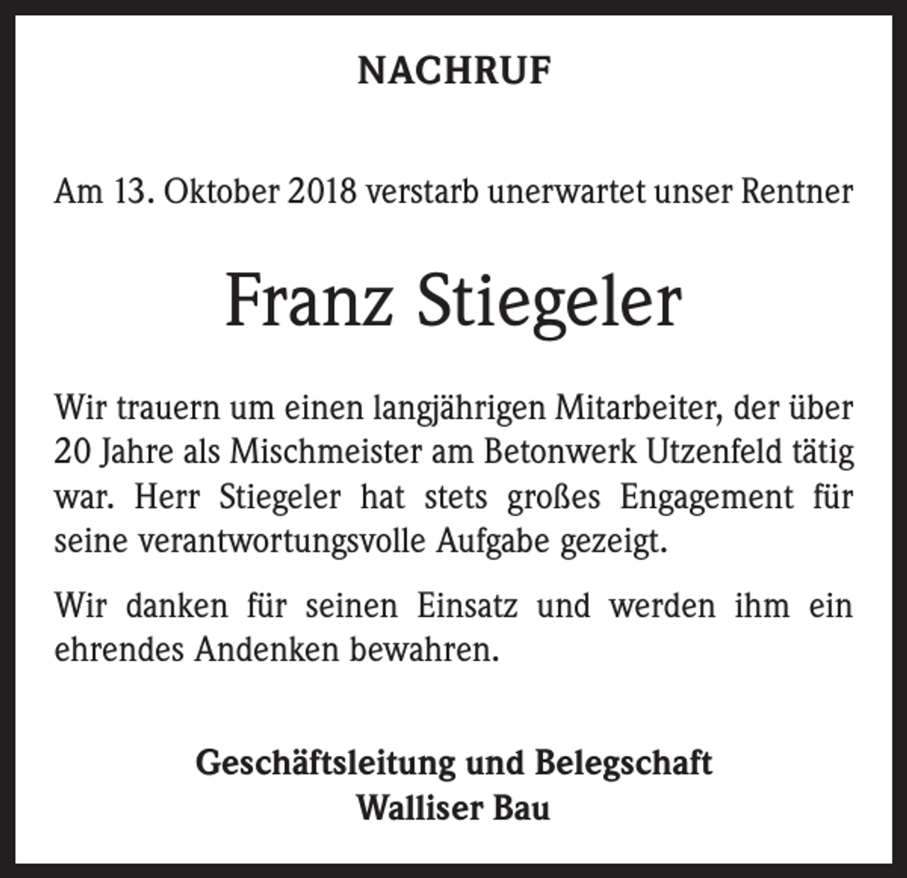 <p>NACHRUF<br />Am 13. Oktober 2018 verstarb unerwartet unser Rentner</p><p>Franz Stiegeler<br />Wir trauern um einen langjährigen Mitarbeiter, der über<br />20 Jahre als Mischmeister am Betonwerk Utzenfeld tätig<br />war. Herr Stiegeler hat stets großes Engagement für<br />­seine verantwortungsvolle Aufgabe gezeigt.<br />Wir danken für seinen Einsatz und werden ihm ein<br />ehrendes Andenken bewahren.<br />Geschäftsleitung und Belegschaft<br />Walliser Bau</p>