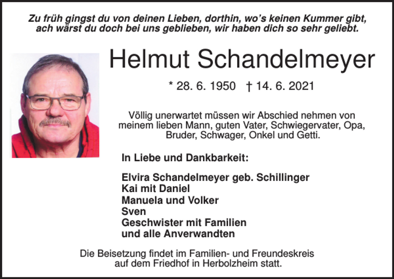 <p>Zu früh gingst du von deinen Lieben, dorthin, wo’s keinen Kummer gibt,<br />ach wärst du doch bei uns geblieben, wir haben dich so sehr geliebt.</p><p>Helmut Schandelmeyer<br />* 28. 6. 1950 † 14. 6. 2021<br />Völlig unerwartet müssen wir Abschied nehmen von<br />meinem lieben Mann, guten Vater, Schwiegervater, Opa,<br />Bruder, Schwager, Onkel und Getti.</p><p>In Liebe und Dankbarkeit:<br />Elvira Schandelmeyer geb. Schillinger<br />Kai mit Daniel<br />Manuela und Volker<br />Sven<br />Geschwister mit Familien<br />und alle Anverwandten<br />Die Beisetzung findet im Familien- und Freundeskreis<br />auf dem Friedhof in Herbolzheim statt.</p>