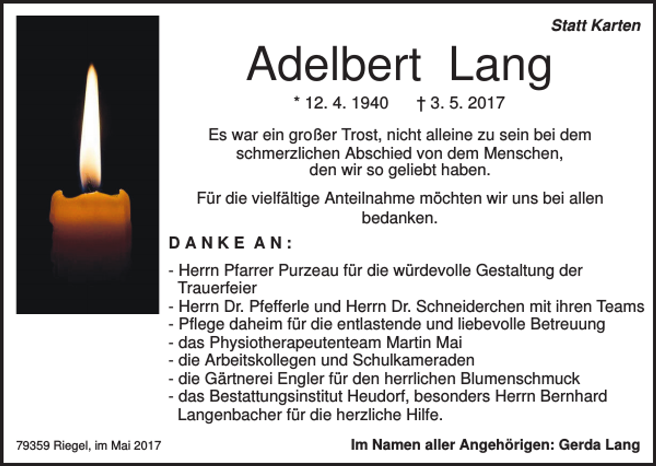 <p>Statt Karten</p><p>Adelbert Lang<br />* 12. 4. 1940</p><p>† 3. 5. 2017</p><p>Es war ein großer Trost, nicht alleine zu sein bei dem<br />schmerzlichen Abschied von dem Menschen,<br />den wir so geliebt haben.<br />Für die vielfältige Anteilnahme möchten wir uns bei allen<br />bedanken.<br />DANKE AN:<br />- Herrn Pfarrer Purzeau für die würdevolle Gestaltung der<br />Trauerfeier<br />- Herrn Dr. Pfefferle und Herrn Dr. Schneiderchen mit ihren Teams<br />- Pflege daheim für die entlastende und liebevolle Betreuung<br />- das Physiotherapeutenteam Martin Mai<br />- die Arbeitskollegen und Schulkameraden<br />- die Gärtnerei Engler für den herrlichen Blumenschmuck<br />- das Bestattungsinstitut Heudorf, besonders Herrn Bernhard<br />Langenbacher für die herzliche Hilfe.<br />79359 Riegel, im Mai 2017</p><p>Im Namen aller Angehörigen: Gerda Lang</p>