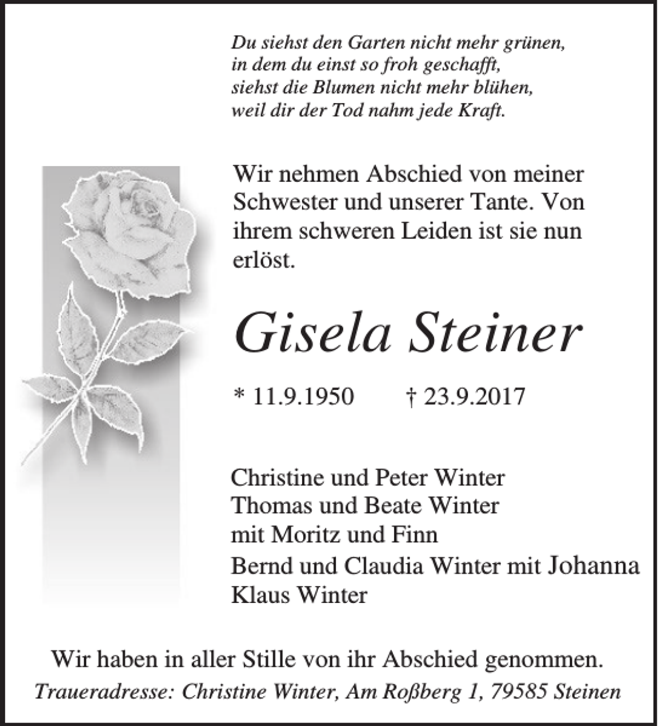 <p>Du siehst den Garten nicht mehr grünen,<br />in dem du einst so froh geschafft,<br />siehst die Blumen nicht mehr blühen,<br />weil dir der Tod nahm jede Kraft.</p><p>Wir nehmen Abschied von meiner<br />Schwester und unserer Tante. Von<br />ihrem schweren Leiden ist sie nun<br />erlöst.</p><p>Gisela Steiner<br />* 11.9.1950</p><p>† 23.9.2017</p><p>Christine und Peter Winter<br />Thomas und Beate Winter<br />mit Moritz und Finn<br />Bernd und Claudia Winter mit Johanna<br />Klaus Winter<br />Wir haben in aller Stille von ihr Abschied genommen.<br />Traueradresse: Christine Winter, Am Roßberg 1, 79585 Steinen</p>