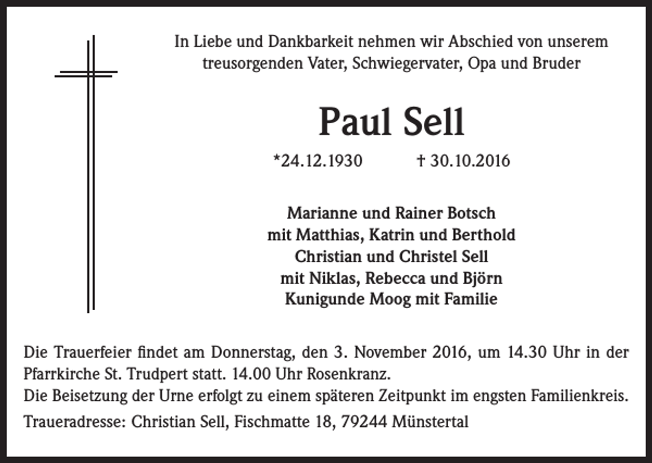 <p>In Liebe und Dankbarkeit nehmen wir Abschied von unserem<br />treusorgenden Vater, Schwiegervater, Opa und Bruder</p><p>Paul Sell<br />*24.12.1930</p><p>† 30.10.2016</p><p>Marianne und Rainer Botsch<br />mit Matthias, Katrin und Berthold<br />Christian und Christel Sell<br />mit Niklas, Rebecca und Björn<br />Kunigunde Moog mit Familie<br />Die Trauerfeier findet am Donnerstag, den 3. November 2016, um 14.30 Uhr in der<br />Pfarrkirche St. Trudpert statt. 14.00 Uhr Rosenkranz.<br />Die Beisetzung der Urne erfolgt zu einem späteren Zeitpunkt im engsten Familienkreis.<br />Traueradresse: Christian Sell, Fischmatte 18, 79244 Münstertal</p>