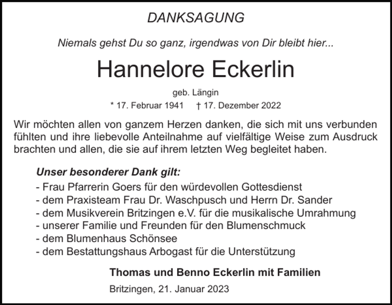<p>DANKSAGUNG<br />Niemals gehst Du so ganz, irgendwas von Dir bleibt hier...</p><p>Hannelore Eckerlin<br />geb. Längin<br />* 17. Februar 1941</p><p>† 17. Dezember 2022</p><p>Wir möchten allen von ganzem Herzen danken, die sich mit uns verbunden<br />fühlten und ihre liebevolle Anteilnahme auf vielfältige Weise zum Ausdruck<br />brachten und allen, die sie auf ihrem letzten Weg begleitet haben.<br />Unser besonderer Dank gilt:<br />- Frau Pfarrerin Goers für den würdevollen Gottesdienst<br />- dem Praxisteam Frau Dr. Waschpusch und Herrn Dr. Sander<br />- dem Musikverein Britzingen e.V. für die musikalische Umrahmung<br />- unserer Familie und Freunden für den Blumenschmuck<br />- dem Blumenhaus Schönsee<br />- dem Bestattungshaus Arbogast für die Unterstützung<br />Thomas und Benno Eckerlin mit Familien<br />Britzingen, 21. Januar 2023</p>
