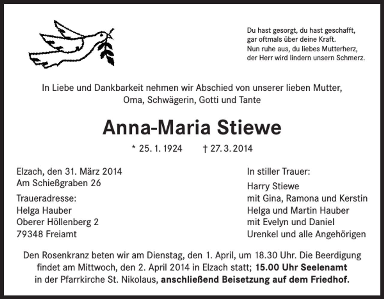 <p>Du hast gesorgt, du hast geschafft,<br />gar oftmals über deine Kraft.<br />Nun ruhe aus, du liebes Mutterherz,<br />der Herr wird lindern unsern Schmerz.</p><p>In Liebe und Dankbarkeit nehmen wir Abschied von unserer lieben Mutter,<br />Oma, Schwägerin, Gotti und Tante</p><p>Anna-Maria Stiewe<br />* 25. 1. 1924<br />Elzach, den 31. März 2014<br />Am Schießgraben 26<br />Traueradresse:<br />Helga Hauber<br />Oberer Höllenberg 2<br />79348 Freiamt</p><p>† 27. 3. 2014<br />In stiller Trauer:<br />Harry Stiewe<br />mit Gina, Ramona und Kerstin<br />Helga und Martin Hauber<br />mit Evelyn und Daniel<br />Urenkel und alle Angehörigen</p><p>Den Rosenkranz beten wir am Dienstag, den 1. April, um 18.30 Uhr. Die Beerdigung<br />findet am Mittwoch, den 2. April 2014 in Elzach statt; 15.00 Uhr Seelenamt<br />in der Pfarrkirche St. Nikolaus, anschließend Beisetzung auf dem Friedhof.</p>