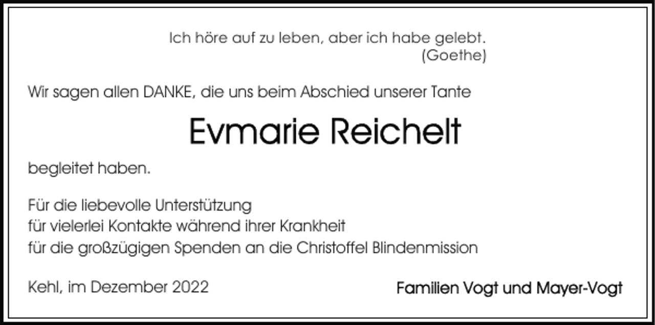 <p>Ich höre auf zu leben, aber ich habe gelebt.<br />(Goethe)</p><p>Wir sagen allen DANKE, die uns beim Abschied unserer Tante</p><p>begleitet haben.<br />Für die liebevolle Unterstützung<br />für vielerlei Kontakte während ihrer Krankheit<br />für die großzügigen Spenden an die Christoffel Blindenmission<br />Kehl, im Dezember 2022</p>