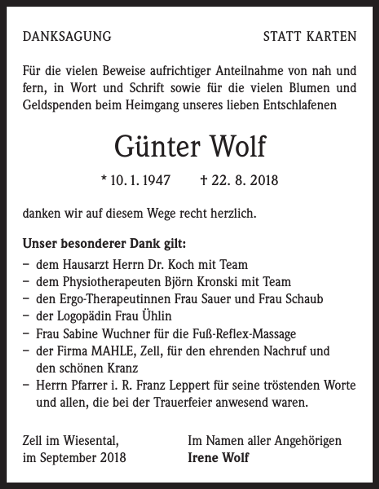 <p>DANKSAGUNG</p><p>STATT KARTEN</p><p>Für die vielen Beweise aufrichtiger Anteilnahme von nah und<br />fern, in Wort und Schrift sowie für die vielen Blumen und<br />Geldspenden beim Heimgang unseres lieben Ent­schlafenen</p><p>Günter Wolf<br />* 10. 1. 1947 † 22. 8. 2018<br />danken wir auf diesem Wege recht herzlich.<br />Unser besonderer Dank gilt:<br />– dem Hausarzt Herrn Dr. Koch mit Team<br />– dem Physiotherapeuten Björn Kronski mit Team<br />– den Ergo-Therapeutinnen Frau Sauer und Frau Schaub<br />– der Logopädin Frau Ühlin<br />– Frau Sabine Wuchner für die Fuß-Reflex-Massage<br />– der Firma MAHLE, Zell, für den ehrenden Nachruf und<br />den schönen Kranz<br />– Herrn Pfarrer i. R. Franz Leppert für seine tröstenden Worte<br />und allen, die bei der Trauerfeier anwesend waren.<br />Zell im Wiesental,<br />im September 2018</p><p>Im Namen aller Angehörigen<br />Irene Wolf</p>