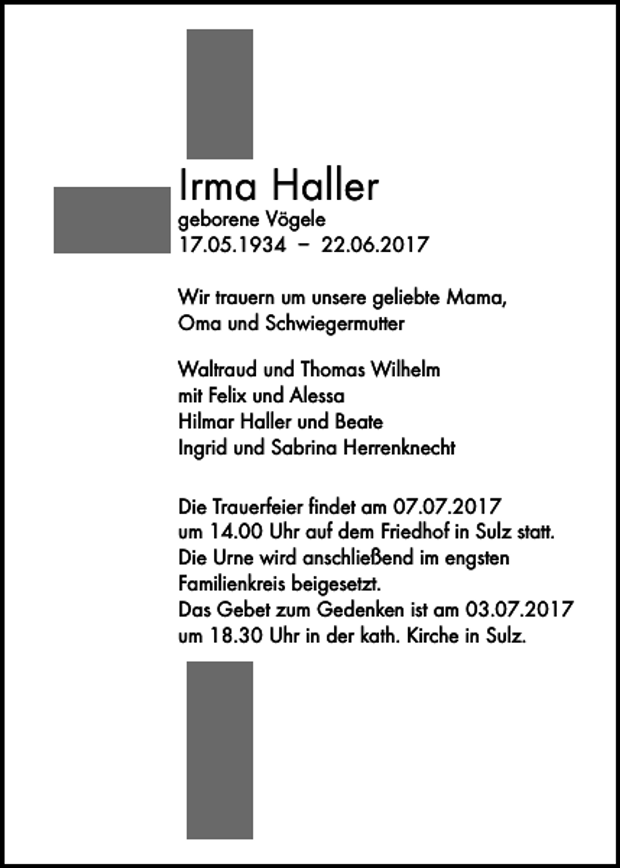 <p>Irma Haller</p><p>geborene Vögele<br />17.05.1934 – 22.06.2017<br />Wir trauern um unsere geliebte Mama,<br />Oma und Schwiegermutter<br />Waltraud und Thomas Wilhelm<br />mit Felix und Alessa<br />Hilmar Haller und Beate<br />Ingrid und Sabrina Herrenknecht<br />Die Trauerfeier findet am 07.07.2017<br />um 14.00 Uhr auf dem Friedhof in Sulz statt.<br />Die Urne wird anschließend im engsten<br />­Familienkreis beigesetzt.<br />Das Gebet zum Gedenken ist am 03.07.2017<br />um 18.30 Uhr in der kath. Kirche in Sulz.</p>