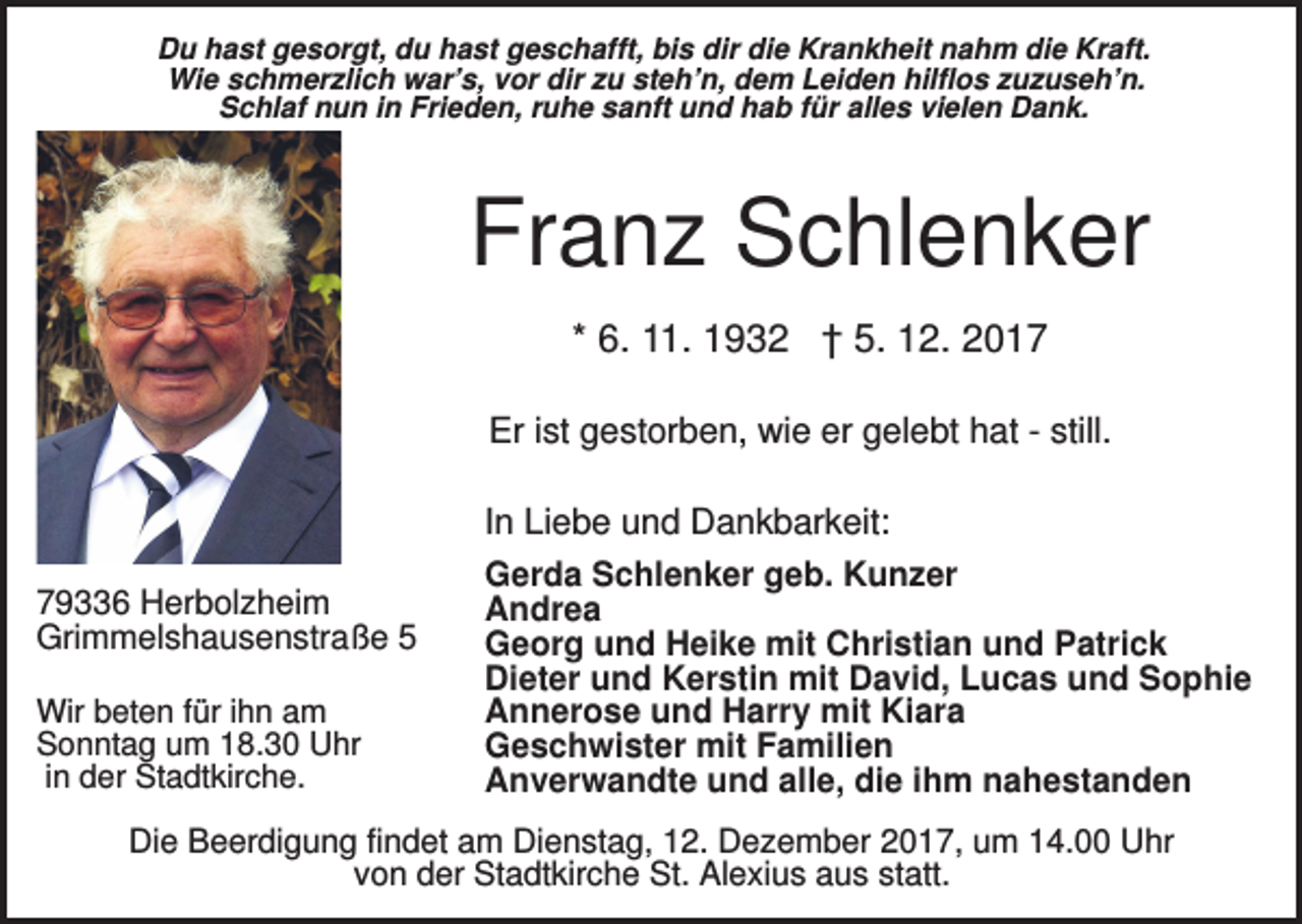<p>Du hast gesorgt, du hast geschafft, bis dir die Krankheit nahm die Kraft.<br />Wie schmerzlich war’s, vor dir zu steh’n, dem Leiden hilflos zuzuseh’n.<br />Schlaf nun in Frieden, ruhe sanft und hab für alles vielen Dank.</p><p>Franz Schlenker<br />* 6. 11. 1932 † 5. 12. 2017<br />Er ist gestorben, wie er gelebt hat - still.<br />In Liebe und Dankbarkeit:<br />79336 Herbolzheim<br />Grimmelshausenstraße 5<br />Wir beten für ihn am<br />Sonntag um 18.30 Uhr<br />in der Stadtkirche.</p><p>Gerda Schlenker geb. Kunzer<br />Andrea<br />Georg und Heike mit Christian und Patrick<br />Dieter und Kerstin mit David, Lucas und Sophie<br />Annerose und Harry mit Kiara<br />Geschwister mit Familien<br />Anverwandte und alle, die ihm nahestanden</p><p>Die Beerdigung findet am Dienstag, 12. Dezember 2017, um 14.00 Uhr<br />von der Stadtkirche St. Alexius aus statt.</p>
