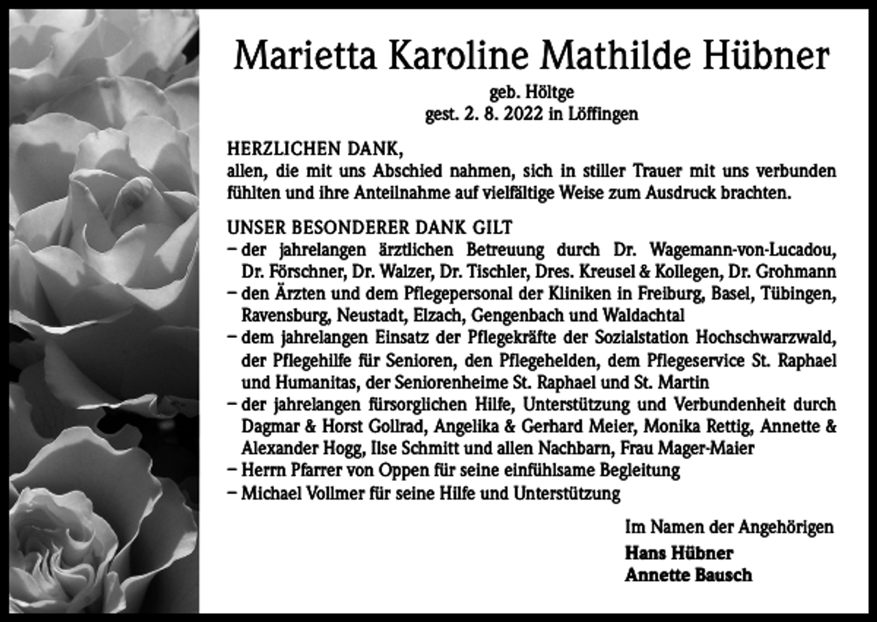 <p>Marietta Karoline Mathilde Hübner<br />geb. Höltge<br />gest. 2. 8. 2022 in Löffingen</p><p>HERZLICHEN DANK,<br />allen, die mit uns Abschied nahmen, sich in stiller Trauer mit uns verbunden<br />fühlten und ihre Anteilnahme auf vielfältige Weise zum Ausdruck brachten.<br />UNSER BESONDERER DANK GILT<br />– der jahrelangen ärztlichen Betreuung durch Dr. Wagemann-von-Lucadou,<br />Dr. Förschner, Dr. Walzer, Dr. Tischler, Dres. Kreusel &amp; Kollegen, Dr. Grohmann<br />– den Ärzten und dem Pflegepersonal der Kliniken in Freiburg, Basel, Tübingen,<br />Ravensburg, Neustadt, Elzach, Gengenbach und Waldachtal<br />– dem jahrelangen Einsatz der Pflegekräfte der Sozialstation Hochschwarzwald,<br />der Pflegehilfe für Senioren, den Pflegehelden, dem Pflegeservice St. Raphael<br />und Humanitas, der Seniorenheime St. Raphael und St. Martin<br />– der jahrelangen fürsorglichen Hilfe, Unterstützung und Verbundenheit durch<br />Dagmar &amp; Horst Gollrad, Angelika &amp; Gerhard Meier, Monika Rettig, Annette &amp;<br />Alexander Hogg, Ilse Schmitt und allen Nachbarn, Frau Mager-Maier<br />– Herrn Pfarrer von Oppen für seine einfühlsame Begleitung<br />– Michael Vollmer für seine Hilfe und Unterstützung<br />Im Namen der Angehörigen<br />Hans Hübner<br />Annette Bausch</p>