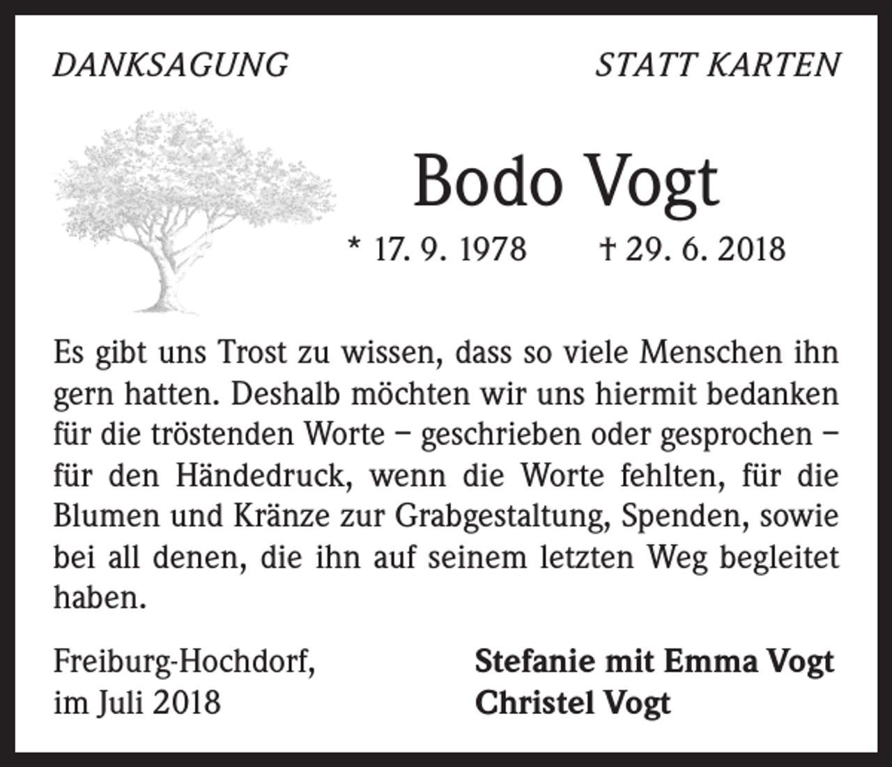 <p>DANKSAGUNG</p><p>STATT KARTEN</p><p>Bodo Vogt<br />* 17. 9. 1978 † 29. 6. 2018<br />Es gibt uns Trost zu wissen, dass so viele Menschen ihn<br />gern hatten. Deshalb möchten wir uns hiermit bedanken<br />für die tröstenden Worte – geschrieben oder gesprochen –<br />für den Händedruck, wenn die Worte fehlten, für die<br />­Blumen und Kränze zur Grabgestaltung, Spenden, sowie<br />bei all denen, die ihn auf seinem letzten Weg begleitet<br />haben.<br />Freiburg-Hochdorf,<br />im Juli 2018</p><p>Stefanie mit Emma Vogt<br />Christel Vogt</p>