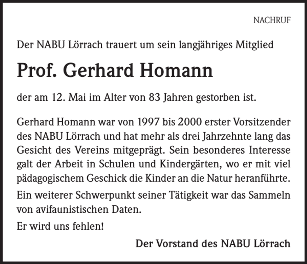 <p>NACHRUF</p><p>Der NABU Lörrach trauert um sein langjähriges Mitglied</p><p>Prof. Gerhard Homann<br />der am 12. Mai im Alter von 83 Jahren gestorben ist.<br />Gerhard Homann war von 1997 bis 2000 erster Vorsitzender<br />des NABU Lörrach und hat mehr als drei Jahrzehnte lang das<br />Gesicht des Vereins mitgeprägt. Sein besonderes Interesse<br />galt der Arbeit in Schulen und Kindergärten, wo er mit viel<br />pädagogischem Geschick die Kinder an die Natur heranführte.<br />Ein weiterer Schwerpunkt seiner Tätigkeit war das Sammeln<br />von avifaunistischen Daten.<br />Er wird uns fehlen!</p><p>Der Vorstand des NABU Lörrach</p>