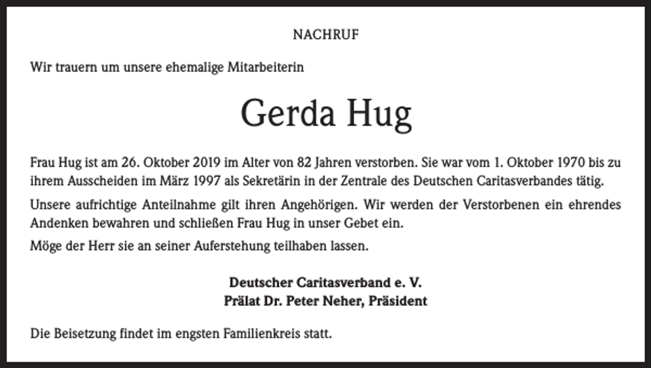 <p>NACHRUF<br />Wir trauern um unsere ehemalige Mitarbeiterin</p><p>Gerda Hug<br />Frau Hug ist am 26. Oktober 2019 im Alter von 82 Jahren verstorben. Sie war vom 1. Oktober 1970 bis zu<br />ihrem Ausscheiden im März 1997 als Sekretärin in der Zentrale des Deutschen Caritasverbandes tätig.<br />Unsere aufrichtige Anteilnahme gilt ihren Angehörigen. Wir werden der Verstorbenen ein ehrendes<br />­Andenken bewahren und schließen Frau Hug in unser Gebet ein.<br />Möge der Herr sie an seiner Auferstehung teilhaben lassen.<br />Deutscher Caritasverband e. V.<br />Prälat Dr. Peter Neher, Präsident<br />Die Beisetzung findet im engsten Familienkreis statt.</p>