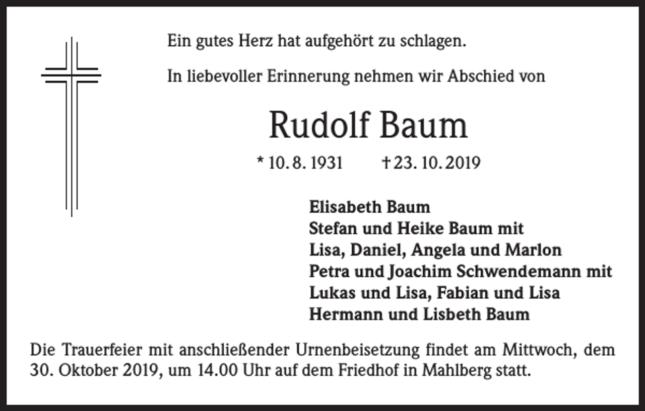 <p>Ein gutes Herz hat aufgehört zu schlagen.<br />In liebevoller Erinnerung nehmen wir Abschied von</p><p>Rudolf Baum<br />* 10. 8. 1931 † 23. 10. 2019<br />Elisabeth Baum<br />Stefan und Heike Baum mit<br />Lisa, Daniel, Angela und Marlon<br />Petra und Joachim Schwendemann mit<br />Lukas und Lisa, Fabian und Lisa<br />Hermann und Lisbeth Baum<br />Die Trauerfeier mit anschließender Urnenbeisetzung findet am Mittwoch, dem<br />30. Oktober 2019, um 14.00 Uhr auf dem Friedhof in Mahlberg statt.</p>