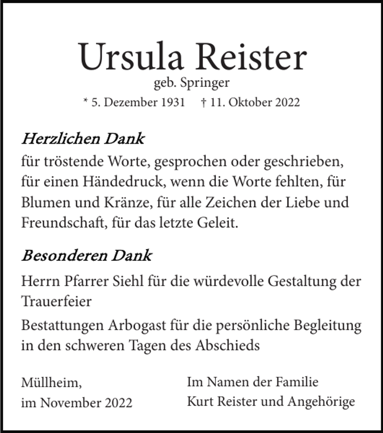 <p>Ursula Reister<br />geb. Springer</p><p>* 5. Dezember 1931</p><p>† 11. Oktober 2022</p><p>für tröstende Worte, gesprochen oder geschrieben,<br />für einen Händedruck, wenn die Worte fehlten, für<br />Blumen und Kränze, für alle Zeichen der Liebe und<br />Freundscha, für das letzte Geleit.</p><p>Herrn Pfarrer Siehl für die würdevolle Gestaltung der<br />Trauerfeier<br />Bestattungen Arbogast für die persönliche Begleitung<br />in den schweren Tagen des Abschieds<br />Müllheim,<br />im November 2022</p><p>Im Namen der Familie<br />Kurt Reister und Angehörige</p>