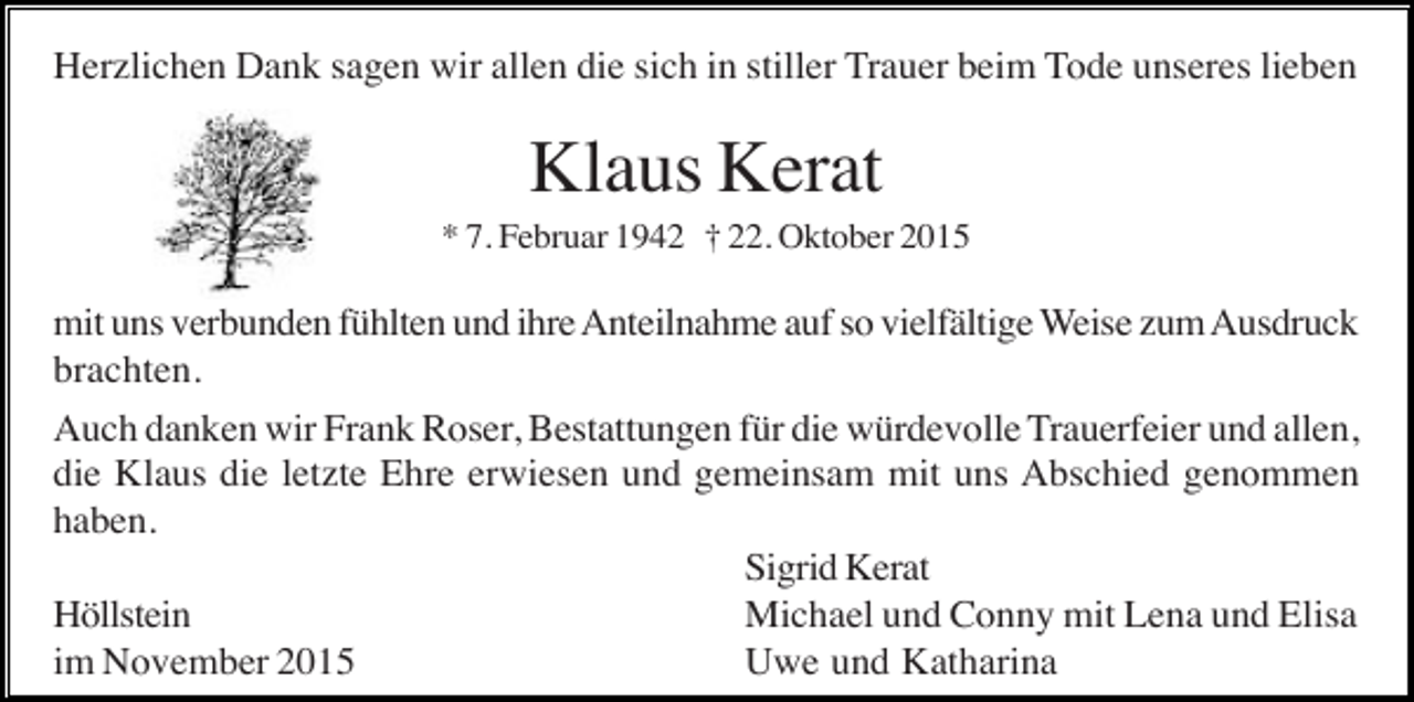 <p>Herzlichen Dank sagen wir allen die sich in stiller Trauer beim Tode unseres lieben</p><p>Klaus Kerat<br />* 7. Februar 1942 † 22. Oktober 2015</p><p>mit uns verbunden fühlten und ihre Anteilnahme auf so vielfältige Weise zum Ausdruck<br />brachten.<br />Auch danken wir Frank Roser, Bestattungen für die würdevolle Trauerfeier und allen,<br />die Klaus die letzte Ehre erwiesen und gemeinsam mit uns Abschied genommen<br />haben.<br />Sigrid Kerat<br />Höllstein<br />Michael und Conny mit Lena und Elisa<br />im November 2015<br />Uwe und Katharina</p>