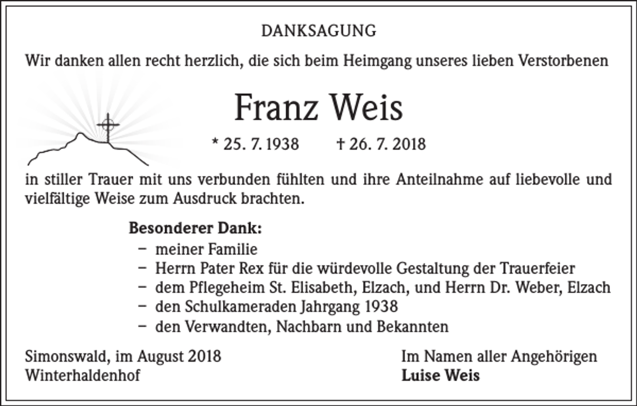 <p>DANKSAGUNG<br />Wir danken allen recht herzlich, die sich beim Heimgang unseres lieben Verstorbenen</p><p>Franz Weis<br />* 25. 7. 1938 † 26. 7. 2018<br />in stiller Trauer mit uns verbunden fühlten und ihre Anteilnahme auf liebevolle und<br />vielfältige Weise zum Ausdruck brachten.<br />Besonderer Dank:<br />– meiner Familie<br />– Herrn Pater Rex für die würdevolle Gestaltung der Trauerfeier<br />– dem Pflegeheim St. Elisabeth, Elzach, und Herrn Dr. Weber, Elzach<br />– den Schulkameraden Jahrgang 1938<br />– den Verwandten, Nachbarn und Bekannten<br />Simonswald, im August 2018<br />Winterhaldenhof</p><p>Im Namen aller Angehörigen<br />Luise Weis</p>