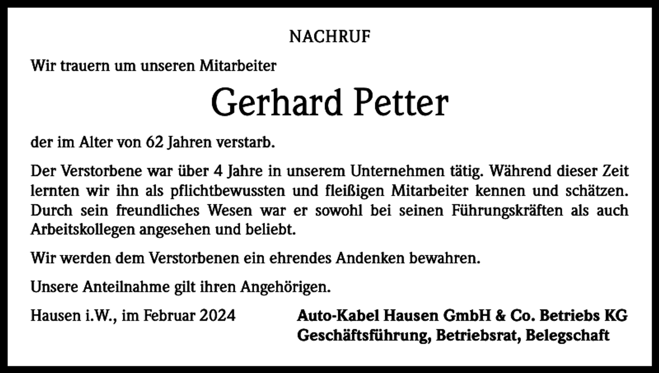 <p>NACHRUF<br />Wir trauern um unseren Mitarbeiter</p><p>Gerhard Petter<br />der im Alter von 62 Jahren verstarb.<br />Der Verstorbene war über 4 Jahre in unserem Unternehmen tätig. Während dieser Zeit<br />lernten wir ihn als pflichtbewussten und fleißigen Mitarbeiter kennen und schätzen.<br />Durch sein freundliches Wesen war er sowohl bei seinen Führungskräften als auch<br />Arbeitskollegen angesehen und beliebt.<br />Wir werden dem Verstorbenen ein ehrendes Andenken bewahren.<br />Unsere Anteilnahme gilt ihren Angehörigen.<br />Hausen i.W., im Februar 2024</p><p>Auto-Kabel Hausen GmbH &amp; Co. Betriebs KG<br />Geschäftsführung, Betriebsrat, Belegschaft</p>