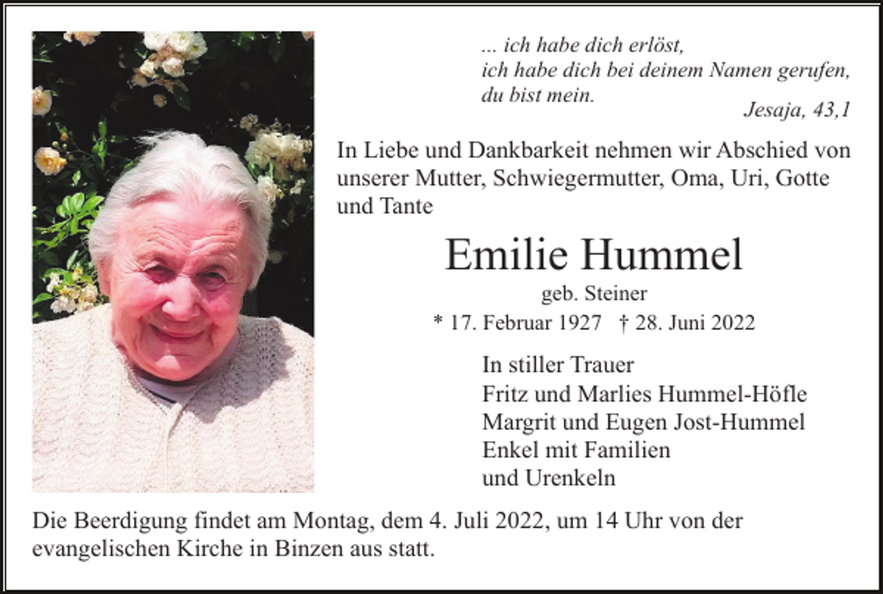 <p>... ich habe dich erlöst,<br />ich habe dich bei deinem Namen gerufen,<br />du bist mein.<br />Jesaja, 43,1</p><p>In Liebe und Dankbarkeit nehmen wir Abschied von<br />unserer Mutter, Schwiegermutter, Oma, Uri, Gotte<br />und Tante</p><p>Emilie Hummel<br />geb. Steiner<br />* 17. Februar 1927 † 28. Juni 2022</p><p>In stiller Trauer<br />Fritz und Marlies Hummel-Höfle<br />Margrit und Eugen Jost-Hummel<br />Enkel mit Familien<br />und Urenkeln<br />Die Beerdigung findet am Montag, dem 4. Juli 2022, um 14 Uhr von der<br />evangelischen Kirche in Binzen aus statt.</p>