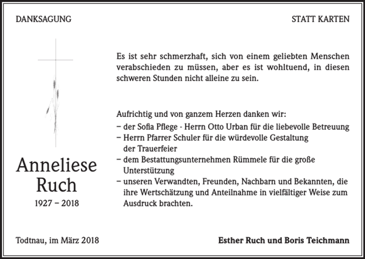 <p>DANKSAGUNG</p><p>STATT KARTEN</p><p>Es ist sehr schmerzhaft, sich von einem geliebten Menschen<br />verabschieden zu müssen, aber es ist wohltuend, in diesen<br />schweren Stunden nicht alleine zu sein.</p><p>Anneliese<br />Ruch<br />1927 – 2018</p><p>Todtnau, im März 2018</p><p>Aufrichtig und von ganzem Herzen danken wir:<br />– der Sofia Pflege - Herrn Otto Urban für die liebevolle Betreuung<br />– Herrn Pfarrer Schuler für die würdevolle Gestaltung<br />der Trauerfeier<br />– dem Bestattungsunternehmen Rümmele für die große<br />Unterstützung<br />– unseren Verwandten, Freunden, Nachbarn und Bekannten, die<br />ihre Wertschätzung und Anteilnahme in vielfältiger Weise zum<br />Ausdruck brachten.</p><p>Esther Ruch und Boris Teichmann</p>