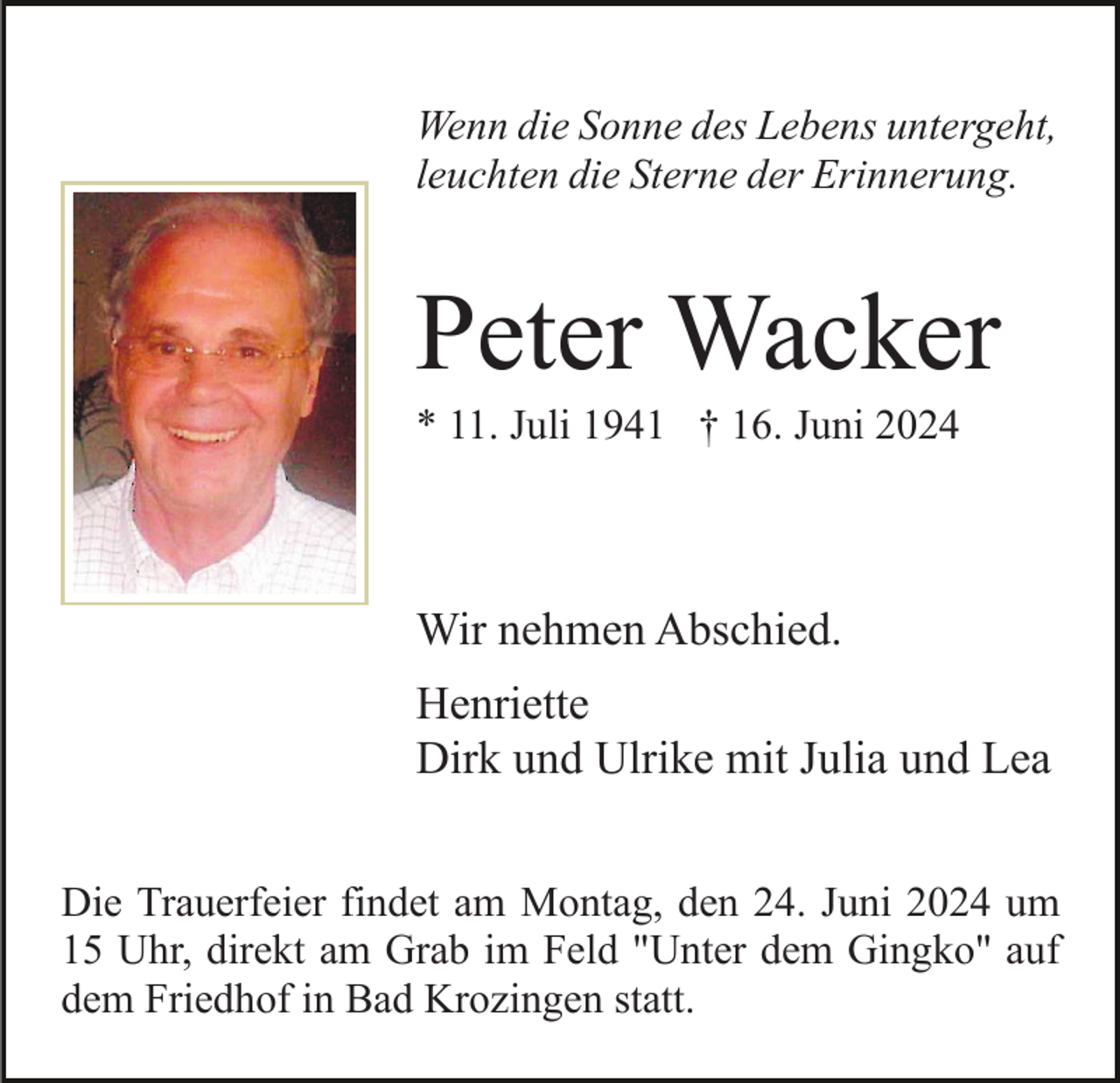 <p>Wenn die Sonne des Lebens untergeht,<br />leuchten die Sterne der Erinnerung.</p><p>Peter Wacker<br />* 11. Juli 1941 † 16. Juni 2024</p><p>Wir nehmen Abschied.<br />Henriette<br />Dirk und Ulrike mit Julia und Lea<br />Die Trauerfeier findet am Montag, den 24. Juni 2024 um<br />15 Uhr, direkt am Grab im Feld "Unter dem Gingko" auf<br />dem Friedhof in Bad Krozingen statt.</p>