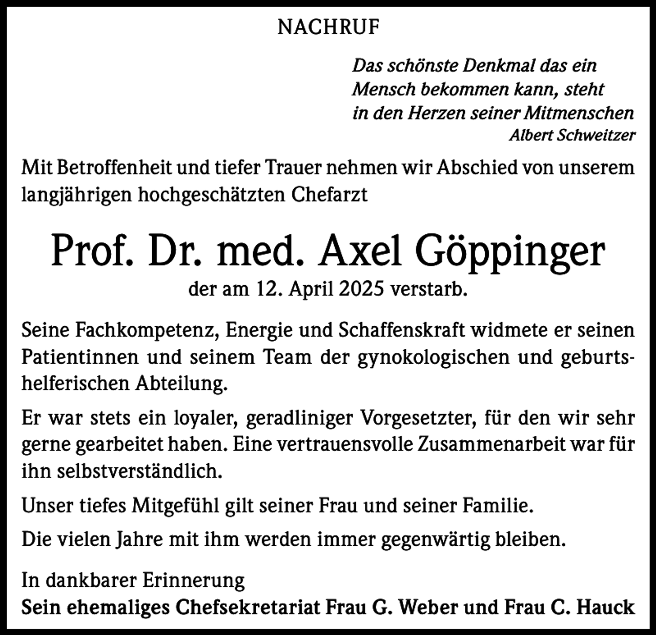 <p>NACHRUF<br />Das schönste Denkmal das ein<br />Mensch bekommen kann, steht<br />in den Herzen seiner Mitmenschen</p><p>Albert Schweitzer</p><p>Mit Betroffenheit und tiefer Trauer nehmen wir Abschied von unserem<br />langjährigen hochgeschätzten Chefarzt</p><p>Prof. Dr. med. Axel Göppinger<br />der am 12. April 2025 verstarb.</p><p>Seine Fachkompetenz, Energie und Schaffenskraft widmete er seinen<br />Patientinnen und seinem Team der gynokologischen und geburtshelferischen Abteilung.<br />Er war stets ein loyaler, geradliniger Vorgesetzter, für den wir sehr<br />gerne gearbeitet haben. Eine vertrauensvolle Zusammenarbeit war für<br />ihn selbstverständlich.<br />Unser tiefes Mitgefühl gilt seiner Frau und seiner Familie.<br />Die vielen Jahre mit ihm werden immer gegenwärtig bleiben.<br />In dankbarer Erinnerung<br />Sein ehemaliges Chefsekretariat Frau G. Weber und Frau C. Hauck</p>