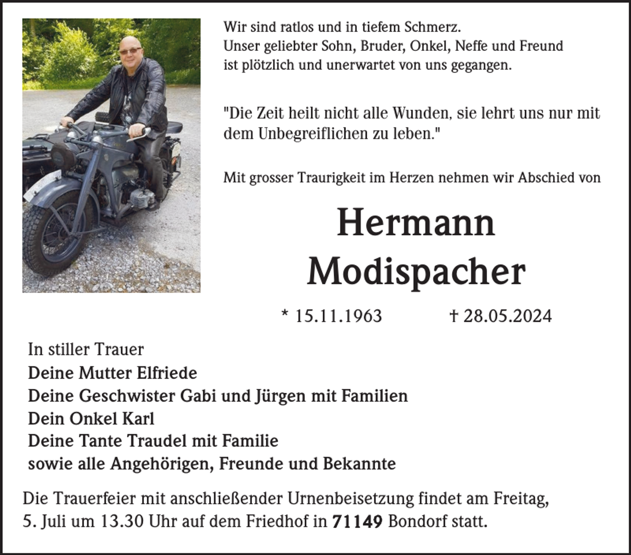 <p>Wir sind ratlos und in tiefem Schmerz.<br />Unser geliebter Sohn, Bruder, Onkel, Neffe und Freund<br />ist plötzlich und unerwartet von uns gegangen.</p><p>"Die Zeit heilt nicht alle Wunden, sie lehrt uns nur mit<br />dem Unbegreiflichen zu leben."<br />Mit grosser Traurigkeit im Herzen nehmen wir Abschied von</p><p>Hermann<br />Modispacher<br />* 15.11.1963</p><p>† 28.05.2024</p><p>In stiller Trauer<br />Deine Mutter Elfriede<br />Deine Geschwister Gabi und Jürgen mit Familien<br />Dein Onkel Karl<br />Deine Tante Traudel mit Familie<br />sowie alle Angehörigen, Freunde und Bekannte<br />Die Trauerfeier mit anschließender Urnenbeisetzung findet am Freitag,<br />5. Juli um 13.30 Uhr auf dem Friedhof in 71149 Bondorf statt.</p>